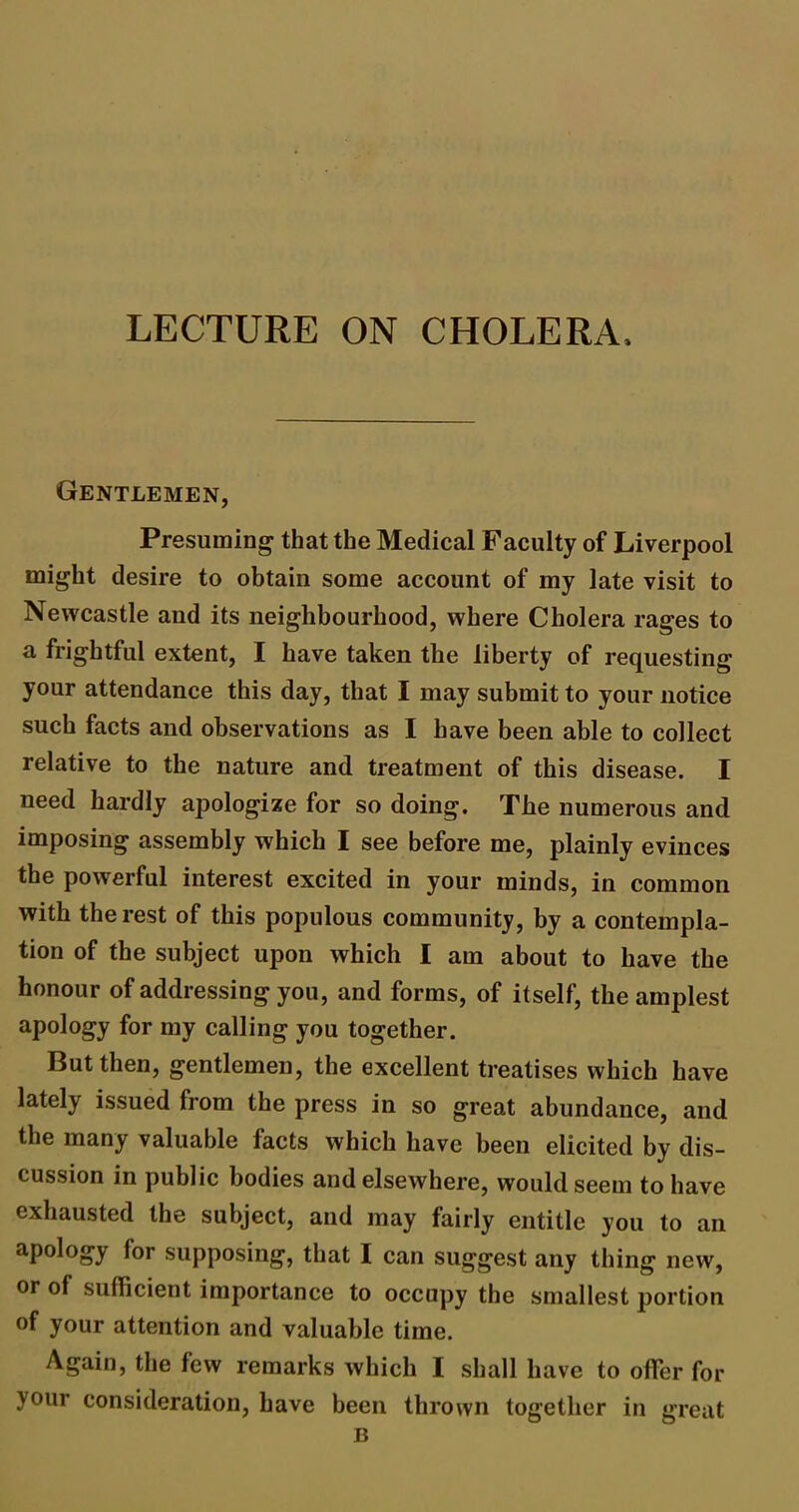 LECTURE ON CHOLERA, Gentlemen, Presuming that the Medical Faculty of Liverpool might desire to obtain some account of my late visit to Newcastle and its neighbourhood, where Cholera rages to a frightful extent, I have taken the liberty of requesting your attendance this day, that I may submit to your notice such facts and observations as I have been able to collect relative to the nature and treatment of this disease. I need hardly apologize for so doing. The numerous and imposing assembly which I see before me, plainly evinces the powerful interest excited in your minds, in common with the rest of this populous community, by a contempla- tion of the subject upon which I am about to have the honour of addressing you, and forms, of itself, the amplest apology for my calling you together. But then, gentlemen, the excellent treatises which have lately issued from the press in so great abundance, and the many valuable facts which have been elicited by dis- cussion in public bodies and elsewhere, would seem to have exhausted the subject, and may fairly entitle you to an apology for supposing, that I can suggest any thing new, or of sufficient importance to occupy the smallest portion of your attention and valuable time. Again, the few remarks which I shall have to offer for your consideration, have been thrown together in great B