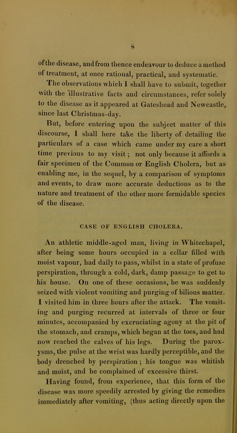 of the disease, and from thence endeavour to deduce a method of treatment, at once rational, practical, and systematic. The observations which I shall have to submit, together with the illustrative facts and circumstances, refer solely to the disease as it appeared at Gateshead and Newcastle, since last Christmas-day. But, before entering upon the subject matter of this discourse, I shall here take the liberty of detailing the particulars of a case which came under my care a short time previous to my visit; not only because it affords a fair specimen of the Common or English Cholera, but as enabling me, in the sequel, by a comparison of symptoms and events, to draw more accurate deductions as to the nature and treatment of the other more formidable species of the disease. CASE OF ENGLISH CHOLERA. An athletic middle-aged man, living in Whitechapel, after being some hours occupied in a cellar filled with moist vapour, had daily to pass, whilst in a state of profuse perspiration, through a cold, dark, damp passage to get to his house. On one of these occasions, he was suddenly seized with violent vomiting and purging of bilious matter. I visited him in three hours after the attack. The vomit- ing and purging recurred at intervals of three or four minutes, accompanied by excruciating agony at the pit of the stomach, and cramps, which began at the toes, and had now reached the calves of his legs. During the parox- ysms, the pulse at the wrist was hardly perceptible, and the body drenched by perspiration ; his tongue was whitish and moist, and he complained of excessive thirst. Having found, from experience, that this form of the disease was more speedily arrested by giving the remedies immediately after vomiting, (thus acting directly upon the