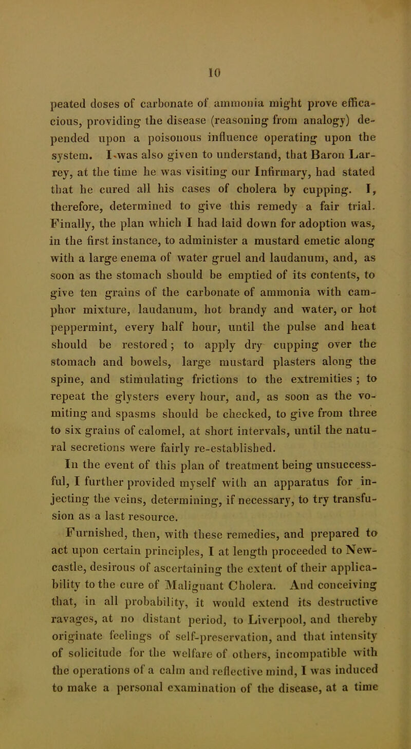 peated doses of carbonate of ammonia might prove effica- cious, providing the disease (reasoning from analogy) de- pended upon a poisonous influence operating upon the system. Lwas also given to understand, that Baron Lar- rey, at the time he was visiting our Infirmary, had stated that he cured all his cases of cholera by cupping. I, therefore, determined to give this remedy a fair trial. Finally, the plan which I had laid down for adoption was, in the first instance, to administer a mustard emetic along with a large enema of water gruel and laudanum, and, as soon as the stomach should be emptied of its contents, to give ten grains of the carbonate of ammonia with cam- phor mixture, laudanum, hot brandy aud water, or hot peppermint, every half hour, until the pulse and heat should be restored; to apply dry cupping over the stomach and bowels, large mustard plasters along the spine, and stimulating frictions to the extremities ; to repeat the glysters every hour, and, as soon as the vo- miting and spasms should be checked, to give from three to six grains of calomel, at short intervals, until the natu- ral secretions were fairly re-established. In the event of this plan of treatment being unsuccess- ful, I further provided myself with an apparatus for in- jecting the veins, determining, if necessary, to try transfu- sion as a last resource. Furnished, then, with these remedies, and prepared to act upon certain principles, I at length proceeded to New- castle, desirous of ascertaining the extent of their applica- bility to the cure of Malignant Cholera. And conceiving that, in all probability, it would extend its destructive ravages, at no distant period, to Liverpool, and thereby originate feelings of self-preservation, and that intensity of solicitude for the welfare of others, incompatible with the operations of a calm and reflective mind, I was induced to make a personal examination of the disease, at a time