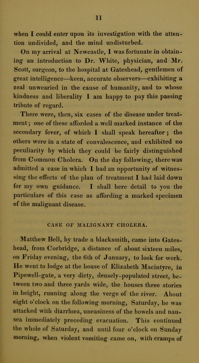 when I could enter upon its investigation with the atten- tion undivided, and the mind undisturbed. On my arrival at Newcastle, I was fortunate in obtain- ing an introduction to Dr. White, physician, and Mr. Scott, surgeon, to the hospital at Gateshead, gentlemen of great intelligence—keen, accurate observers—exhibiting a zeal unwearied in the cause of humanity, and to whose kindness and liberality I am happy to pay this passing tribute of regard. There were, then, six cases of the disease under treat- ment ; one of these afforded a well marked instapce of the secondary fever, of which I shall speak hereafter ; the others were in a state of convalescence, and exhibited no peculiarity by which they could be fairly distinguished from Common Cholera. On the day following, there was admitted a case in which I had an opportunity of witnes- sing the effects of the plan of treatment I had laid down for my own guidance. I shall here detail to you the particulars of this case as affording a marked specimen of the malignant disease. CASE OF MALIGNANT CHOLERA. Matthew Bell, by trade a blacksmith, came into Gates- head, from Cor bridge, a distance of about sixteen miles, on Friday evening, the 6th of January, to look for work. He went to lodge at the house of Elizabeth Macintyre, in Pipewell-gate, a very dirty, densely-populated street, be- tween two and three yards wide, the houses three stories in height, running along the verge of the river. About eight o’clock on the following morning, Saturday, he was attacked with diarrhoea, uneasiness of the bowels and nau- sea immediately preceding evacuation. This continued the whole of Saturday, and until four o’clock on Sunday morning, when violent vomiting came on, with cramps of