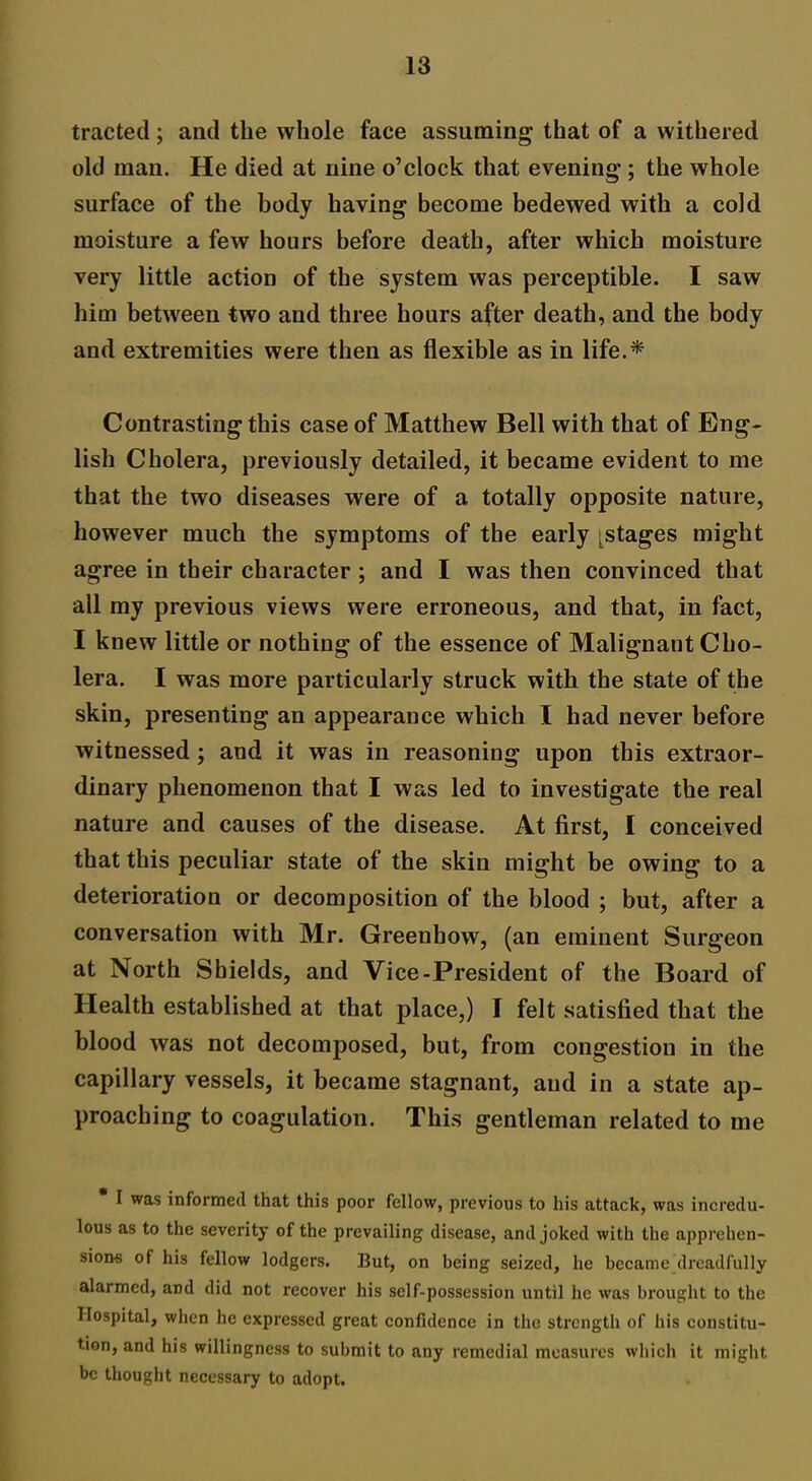 tracted; and the whole face assuming* that of a withered old man. He died at nine o’clock that evening ; the whole surface of the body having become bedewed with a cold moisture a few hours before death, after which moisture very little action of the system was perceptible. I saw him between two and three hours after death, and the body and extremities were then as flexible as in life.* Contrasting this case of Matthew Bell with that of Eng- lish Cholera, previously detailed, it became evident to me that the two diseases were of a totally opposite nature, however much the symptoms of the early [stages might agree in their character ; and I was then convinced that all my previous views were erroneous, and that, in fact, I knew little or nothing of the essence of Malignant Cho- lera. I was more particularly struck with the state of the skin, presenting an appearance which I had never before witnessed ; and it was in reasoning upon this extraor- dinary phenomenon that I was led to investigate the real nature and causes of the disease. At first, I conceived that this peculiar state of the skin might be owing to a deterioration or decomposition of the blood ; but, after a conversation with Mr. Greenhow, (an eminent Surgeon at North Shields, and Vice-President of the Board of Health established at that place,) I felt satisfied that the blood was not decomposed, but, from congestion in the capillary vessels, it became stagnant, and in a state ap- proaching to coagulation. This gentleman related to me I was informed that this poor fellow, previous to his attack, was incredu- lous as to the severity of the prevailing disease, and joked with the apprehen- sions of his fellow lodgers. But, on being seized, he became dreadfully alarmed, and did not recover his self-possession until he was brought to the Hospital, when he expressed great confidence in the strength of his constitu- tion, and his willingness to submit to any remedial measures which it might be thought necessary to adopt.