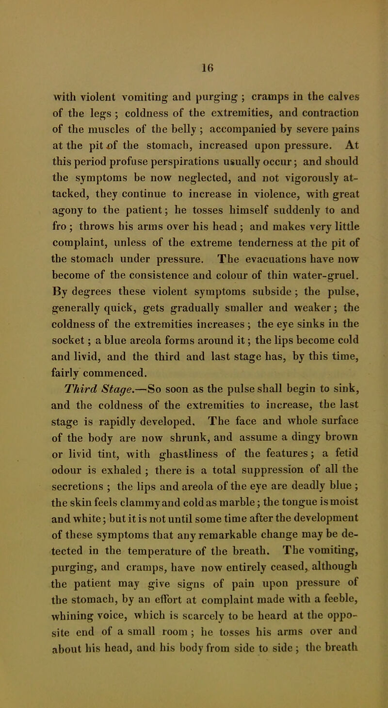 with violent vomiting and purging ; cramps in the calves of the legs ; coldness of the extremities, and contraction of the muscles of the belly ; accompanied by severe pains at the pit .of the stomach, increased upon pressure. At this period profuse perspirations usually occur; and should the symptoms be now neglected, and not vigorously at- tacked, they continue to increase in violence, with great agony to the patient; he tosses himself suddenly to and fro ; throws his arms over his head ; and makes very little complaint, unless of the extreme tenderness at the pit of the stomach under pressure. The evacuations have now become of the consistence and colour of thin water-gruel. By degrees these violent symptoms subside ; the pulse, generally quick, gets gradually smaller and weaker; the coldness of the extremities increases ; the eye sinks in the socket; a blue areola forms around it; the lips become cold and livid, and the third and last stage has, by this time, fairly commenced. Third Stage.—So soon as the pulse shall begin to sink, and the coldness of the extremities to increase, the last stage is rapidly developed. The face and whole surface of the body are now shrunk, and assume a dingy brown or livid tint, with ghastliness of the features; a fetid odour is exhaled ; there is a total suppression of all the secretions ; the lips and areola of the eye are deadly blue ; the skin feels clammy and cold as marble; the tongue is moist and white; but it is not until some time after the development of these symptoms that any remarkable change may be de- tected in the temperature of the breath. The vomiting, purging, and cramps, have now entirely ceased, although the patient may give signs of pain upon pressure of the stomach, by an effort at complaint made with a feeble, whining voice, which is scarcely to be heard at the oppo- site end of a small room ; he tosses his arms over and about his head, and his body from side to side ; the breath