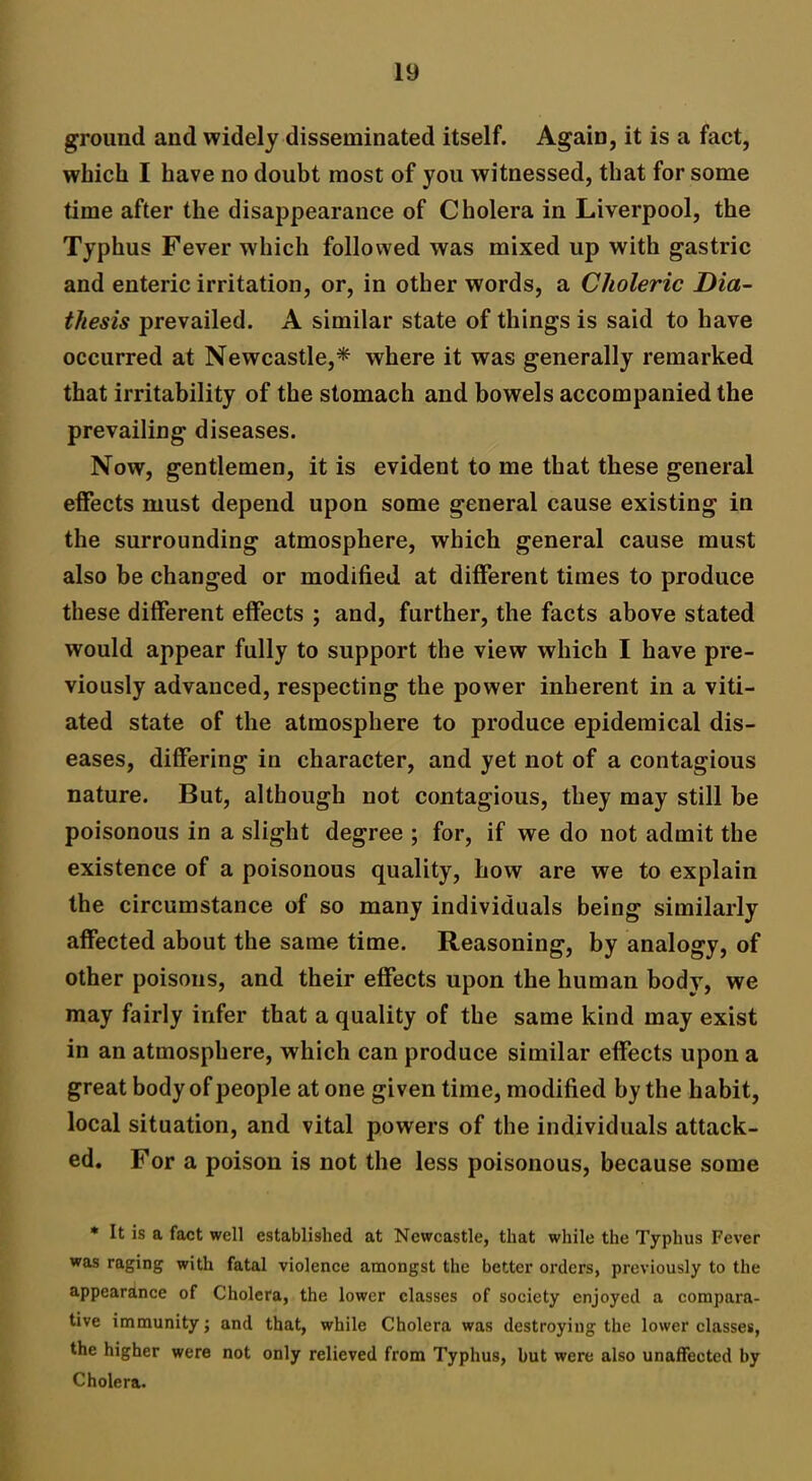 ground and widely disseminated itself. Again, it is a fact, which I have no doubt most of you witnessed, that for some time after the disappearance of Cholera in Liverpool, the Typhus Fever which followed was mixed up with gastric and enteric irritation, or, in other words, a Choleric Dia- thesis prevailed. A similar state of things is said to have occurred at Newcastle,* where it was generally remarked that irritability of the stomach and bowels accompanied the prevailing diseases. Now, gentlemen, it is evident to me that these general effects must depend upon some general cause existing in the surrounding atmosphere, which general cause must also be changed or modified at different times to produce these different effects ; and, further, the facts above stated would appear fully to support the view which I have pre- viously advanced, respecting the power inherent in a viti- ated state of the atmosphere to produce epidemical dis- eases, differing in character, and yet not of a contagious nature. But, although not contagious, they may still be poisonous in a slight degree ; for, if we do not admit the existence of a poisonous quality, how are we to explain the circumstance of so many individuals being similarly affected about the same time. Reasoning, by analogy, of other poisons, and their effects upon the human body, we may fairly infer that a quality of the same kind may exist in an atmosphere, which can produce similar effects upon a great body of people at one given time, modified by the habit, local situation, and vital powers of the individuals attack- ed. For a poison is not the less poisonous, because some * It is a fact well established at Newcastle, that while the Typhus Fever was raging with fatal violence amongst the better orders, previously to the appearance of Cholera, the lower classes of society enjoyed a compara- tive immunity; and that, while Cholera was destroying the lower classes, the higher were not only relieved from Typhus, but were also unaffected by Cholera.