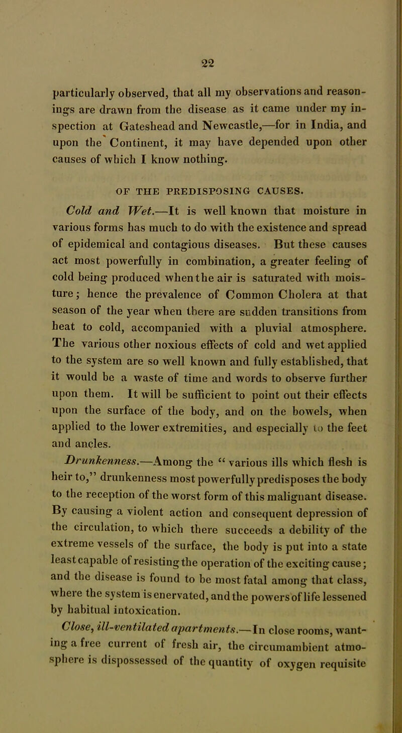 particularly observed, that all my observations and reason- ings are drawn from the disease as it came under my in- spection at Gateshead and Newcastle,—for in India, and upon the' Continent, it may have depended upon other causes of which I know nothing. OF THE PREDISPOSING CAUSES. Cold and Wet.—It is well known that moisture in various forms has much to do with the existence and spread of epidemical and contagious diseases. But these causes act most powerfully in combination, a greater feeling of cold being produced when the air is saturated with mois- ture ; hence the prevalence of Common Cholera at that season of the year wheu there are sudden transitions from heat to cold, accompanied with a pluvial atmosphere. The various other noxious effects of cold and wet applied to the system are so well known and fully established, that it would be a waste of time and words to observe further upon them. It will be sufficient to point out their effects upon the surface of the body, and on the bowels, when applied to the lower extremities, and especially to the feet and ancles. Drunkenness.—Among the “ various ills which flesh is heir to,” drunkenness most powerfully predisposes the body to the reception of the worst form of this malignant disease. By causing a violent action and consequent depression of the circulation, to which there succeeds a debility of the extreme vessels of the surface, the body is put into a state Jeastcapable of resistingthe operation of the exciting cause; and the disease is found to be most fatal among that class, wheie the system is enervated, and the powers of life lessened by habitual intoxication. Close, ill-ventilated apartments.—In close rooms, want- ing a free current of fresh air, the circumambient atmo- sphere is dispossessed of the quantity of oxygen requisite