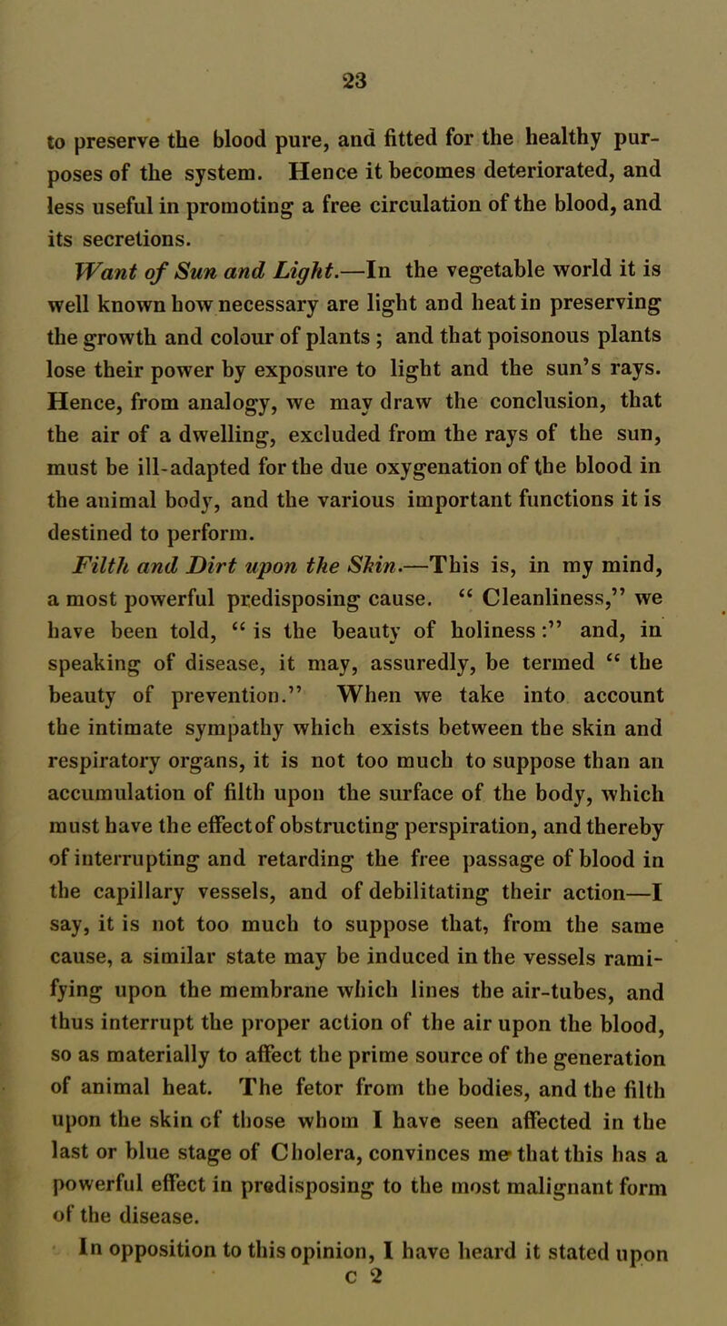 to preserve the blood pure, and fitted for the healthy pur- poses of the system. Hence it becomes deteriorated, and less useful in promoting a free circulation of the blood, and its secretions. Want of Sun and Light.—In the vegetable world it is well known how necessary are light and heat in preserving the growth and colour of plants ; and that poisonous plants lose their power by exposure to light and the sun’s rays. Hence, from analogy, we may draw the conclusion, that the air of a dwelling, excluded from the rays of the sun, must be ill-adapted for the due oxygenation of the blood in the animal body, and the various important functions it is destined to perform. Filth and Dirt upon the Shin.—This is, in my mind, a most powerful predisposing cause. “ Cleanliness,” we have been told, “ is the beauty of holinessand, in speaking of disease, it may, assuredly, be termed u the beauty of prevention.” When we take into account the intimate sympathy which exists between the skin and respiratory organs, it is not too much to suppose than an accumulation of filth upon the surface of the body, which must have the effect of obstructing perspiration, and thereby of interrupting and retarding the free passage of blood in the capillary vessels, and of debilitating their action—I say, it is not too much to suppose that, from the same cause, a similar state may be induced in the vessels rami- fying upon the membrane which lines the air-tubes, and thus interrupt the proper action of the air upon the blood, so as materially to affect the prime source of the generation of animal heat. The fetor from the bodies, and the filth upon the skin of those whom I have seen affected in the last or blue stage of Cholera, convinces me* that this has a powerful effect in predisposing to the most malignant form of the disease. In opposition to this opinion, I have heard it stated upon c 2