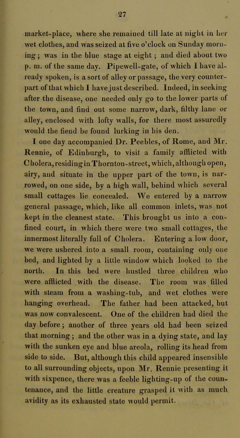 market-place, where she remained till late at night in her wet clothes, and was seized at five o’clock on Sunday morn- ing ; was in the blue stage at eight ; and died about two p. in. of the same day. Pipewell-gate, of which I have al- ready spoken, is a sort of alley or passage, the very counter- part of that which I have just described. Indeed, in seeking- after the disease, one needed only go to the lower parts of the town, and find out some narrow, dark, filthy lane or alley, enclosed with lofty walls, for there most assuredly would the fiend be found lurking in his den. I one day accompanied Dr. Peebles, of Rome, and Mr. Rennie, of Edinburgh, to visit a family afflicted with Cholera,residinginThornton-street, which,although open, airy, and situate in the upper part of the town, is nar- rowed, on one side, by a high wall, behind whieh several small cottages lie concealed. We entered by a narrow general passage, which, like all common inlets, was not kept in the cleanest state. This brought us into a con- fined court, in which there were two small cottages, the innermost literally full of Cholera. Entering a low door, we were ushered into a small room, containing only one bed, and lighted by a little window which looked to the north. In this bed were hustled three children who were afflicted with the disease. The room was filled with steam from a washing-tub, and wet clothes were hanging overhead. The father had been attacked, but was now convalescent. One of the children had died the day before; another of three years old had been seized that morning ; and the other was in a dying state, and lay with the sunken eye and blue areola, rolling its head from side to side. But, although this child appeared insensible to all surrounding objects, upon Mr. Rennie presenting it with sixpence, there was a feeble lighting-up of the coun- tenance, and the little creature grasped it with as much avidity as its exhausted state would permit.