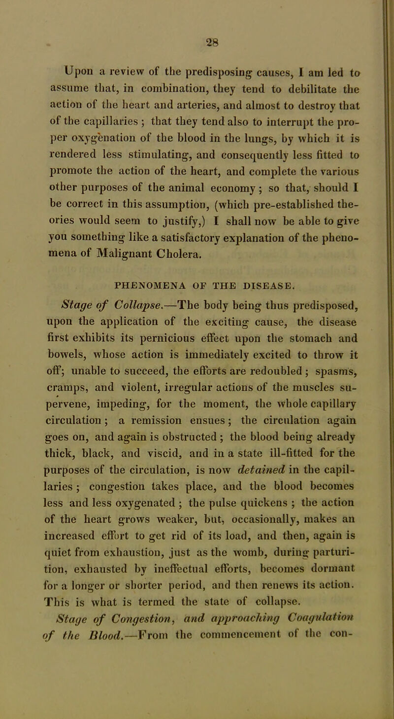 Upon a review of the predisposing causes, I am led to assume that, in combination, they tend to debilitate the action of the heart and arteries, and almost to destroy that of the capillaries ; that they tend also to interrupt the pro- per oxygenation of the blood in the lungs, by which it is rendered less stimulating, and consequently less fitted to promote the action of tlie heart, and complete the various other purposes of the animal economy ; so that, should I be correct in this assumption, (which pre-established the- ories would seem to justify,) I shall now be able to give you something like a satisfactory explanation of the pheno- mena of Malignant Cholera. PHENOMENA OF THE DISEASE. Stage of Collapse.—The body being thus predisposed, upon the application of the exciting cause, the disease first exhibits its pernicious effect upon the stomach and bowels, whose action is immediately excited to throw it off; unable to succeed, the efforts are redoubled ; spasms, cramps, and violent, irregular actions of the muscles su- pervene, impeding, for the moment, the whole capillary circulation; a remission ensues; the circulation again goes on, and again is obstructed ; tlie blood being already thick, black, and viscid, and in a state ill-fitted for the purposes of the circulation, is now detained in the capil- laries ; congestion takes place, and the blood becomes less and less oxygenated ; the pulse quickens ; the action of the heart grows weaker, but, occasionally, makes an increased effort to get rid of its load, and then, again is quiet from exhaustion, just as the womb, during parturi- tion, exhausted by ineffectual efforts, becomes dormant for a longer or shorter period, and then renews its action. This is what is termed the state of collapse. Stage of Congestion, and approaching Coagulation of the Blood.—From the commencement of the con-