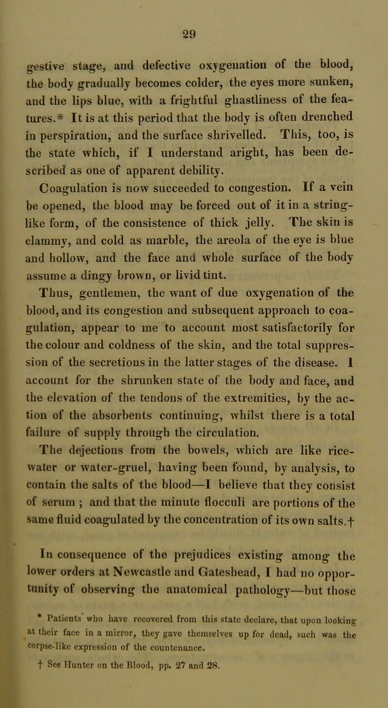 gestive stage, and defective oxygenation of the blood, the body gradually becomes colder, the eyes more sunken, and the lips blue, with a frightful ghastliness ol the fea- tures.* It is at this period that the body is often drenched in perspiration, and the surface shrivelled. This, too, is the state which, if I understand aright, has been de- scribed as one of apparent debility. Coagulation is now succeeded to congestion. If a vein be opened, the blood may be forced out of it in a string- like form, of the consistence of thick jelly. The skin is clammy, and cold as marble, the areola of the eye is blue and hollow, and the face and whole surface of the body assume a dingy brown, or livid tint. Thus, gentlemen, the want of due oxygenation of the blood, and its congestion and subsequent approach to coa- gulation, appear to me to account most satisfactorily for the colour and coldness of the skin, and the total suppres- sion of the secretions in the latter stages of the disease. 1 account for the shrunken state of the body and face, and the elevation of the tendons of the extremities, by the ac- tion of the absorbents continuing, whilst there is a total failure of supply through the circulation. The dejections from the bowels, which are like rice- water or water-gruel, having been found, by analysis, to contain the salts of the blood—I believe that they consist of serum ; and that the minute flocculi are portions of the same fluid coagulated by the concentration of its own salts.f In consequence of the prejudices existing among the lower orders at Newcastle and Gateshead, I had no oppor- tunity of observing the anatomical pathology—but those * Patients who have recovered from this state declare, that upon looking at their face in a mirror, they gave themselves up for dead, such was the corpsc-like expression of the countenance. t See Hunter on the Blood, pp. 27 and 28.