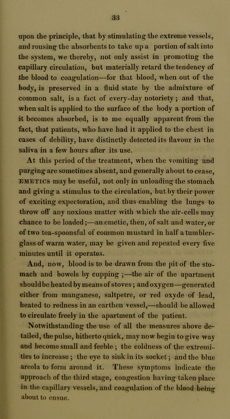 upon the principle, that by stimulating the extreme vessels, and rousing the absorbents to take up a portion of salt into the system, we thereby, not only assist in promoting the capillary circulation, but materially retard the tendency of the blood to coagulation—for that blood, when out of the body, is preserved in a fluid state by the admixture of common salt, is a fact of every-day notoriety; and that, when salt is applied to the surface of the body a portion of it becomes absorbed, is to me equally apparent from the fact, that patients, who have had it applied to the chest in cases of debility, have distinctly detected its flavour in the saliva in a few hours after its use. At this period of the treatment, when the vomiting and purging are sometimes absent, and generally about to cease, emetics maybe useful, not only in unloading the stomach and giving a stimulus to the circulation, but by their power of exciting expectoration, and thus enabling the lungs to throw off* any noxious matter with which the air-cells may chance to be loaded;—an emetic, then, of salt and water, or of two tea-spoonsful of common mustard in half a tumbler- glass of warm water, may be given and repeated every five minutes until it operates. And, now, blood is to be drawn from the pit of the sto- mach and bowels by cupping ;—the air of the apartment shouldbe heated by means of stoves; and oxygen—generated either from manganese, saltpetre, or red oxyde of lead, heated to redness in an earthen vessel,—should be allowed to circulate freely in the apartment of the patient. Notwithstanding the use of all the measures above de- tailed, the pulse, hitherto quick, may now begin to give way and become small and feeble ; the coldness of the extremi- ties to increase ; the eye to sink in its socket; and the blue areola to form around it. These symptoms indicate the approach of the third stage, congestion having taken place in the capillary vessels, and coagulation of the blood being about to ensue.