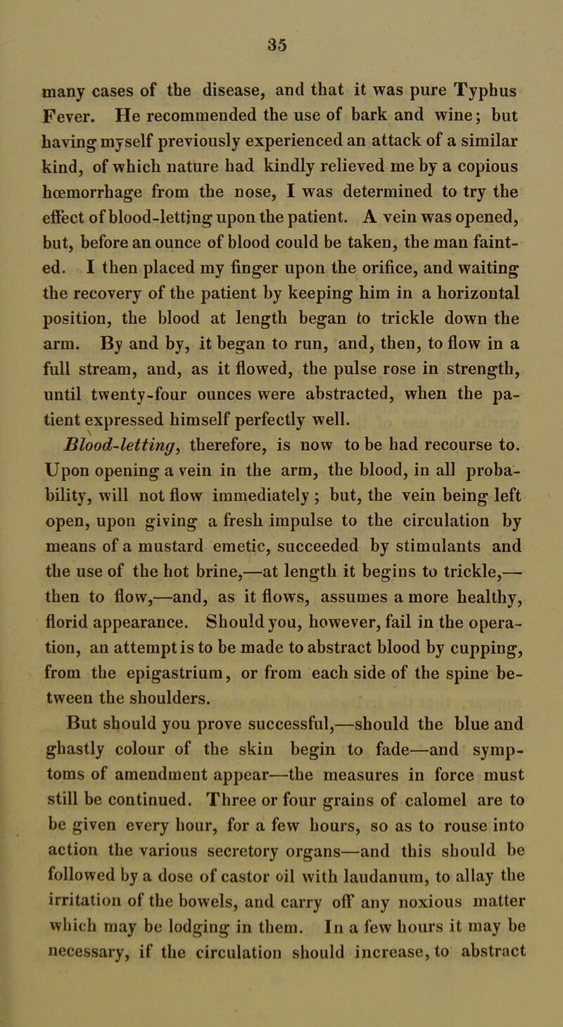 many cases of the disease, and that it was pure Typhus Fever. He recommended the use of bark and wine; but having myself previously experienced an attack of a similar kind, of which nature had kindly relieved me by a copious haemorrhage from the nose, I was determined to try the effect of blood-letting upon the patient. A vein was opened, but, before an ounce of blood could be taken, the man faint- ed. I then placed my finger upon the orifice, and waiting the recovery of the patient by keeping him in a horizontal position, the blood at length began to trickle down the arm. By and by, it began to run, and, then, to flow in a full stream, and, as it flowed, the pulse rose in strength, until twenty-four ounces were abstracted, when the pa- tient expressed himself perfectly well. Blood-letting, therefore, is now to be had recourse to. Upon opening a vein in the arm, the blood, in all proba- bility, will not flow immediately ; but, the vein being left open, upon giving a fresh impulse to the circulation by means of a mustard emetic, succeeded by stimulants and the use of the hot brine,—at length it begins to trickle,— then to flow,—and, as it flows, assumes a more healthy, florid appearance. Should you, however, fail in the opera- tion, an attempt is to be made to abstract blood by cupping, from the epigastrium, or from each side of the spine be- tween the shoulders. But should you prove successful,—should the blue and ghastly colour of the skin begin to fade—and symp- toms of amendment appear—the measures in force must still be continued. Three or four grains of calomel are to be given every hour, for a few hours, so as to rouse into action the various secretory organs—and this should be followed by a dose of castor oil with laudanum, to allay the irritation of the bowels, and carry ofF any noxious matter which may be lodging in them. In a few hours it may be necessary, if the circulation should increase, to abstract