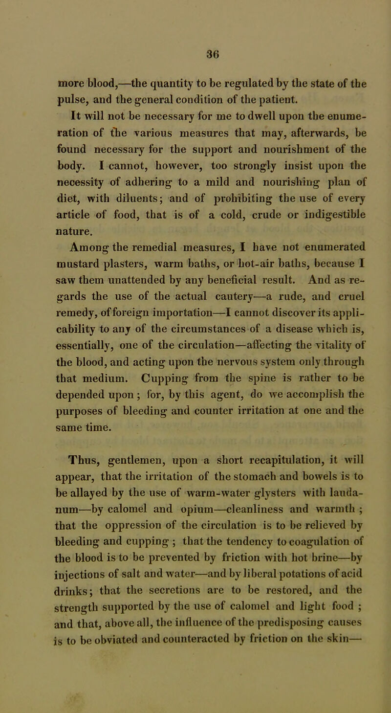 more blood,—the quantity to be regulated by the state of the pulse, and the general condition of the patient. It will not be necessary for me to dwell upon tbe enume- ration of the various measures that may, afterwards, be found necessary for the support and nourishment of the body. I cannot, however, too strongly insist upon the necessity of adhering to a mild and nourishing plan of diet, with diluents; and of prohibiting the use of every article of food, that is of a cold, crude or indigestible nature. Among the remedial measures, I have not enumerated mustard plasters, warm baths, or hot-air baths, because I saw them unattended by any beneficial result. And as re- gards the use of the actual cautery—a rude, and cruel remedy, of foreign importation—I cannot discover its appli- cability to any of the circumstances of a disease wrhich is, essentially, one of the circulation—affecting the vitality of the blood, and acting upon the nervous system only through that medium. Cupping from the spine is rather to be depended upon ; for, by this agent, do we accomplish the purposes of bleeding and counter irritation at one and the same time. Thus, gentlemen, upon a short recapitulation, it will appear, that the irritation of the stomach and bowels is to be allayed by the use of warm-water glysters with lauda- num—by calomel and opium—cleanliness and warmth ; that the oppression of the circulation is to be relieved by bleeding and cupping ; that the tendency to coagulation of the blood is to be prevented by friction with hot brine—by injections of salt and water—and by liberal potations of acid drinks; that the secretions are to be restored, and the strength supported by the use of calomel and light food ; and that, above all, the influence of the predisposing causes is to be obviated and counteracted by friction on the skin—