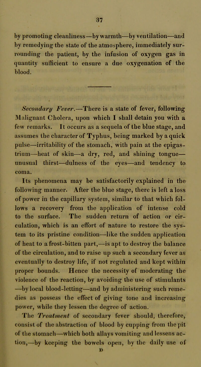 by promoting cleanliness—by warmth—b;y ventilation—and by remedying the state of the atmosphere, immediately sur- rounding the patient, by the infusion of oxygen gas in quantity sufficient to ensure a due oxygenation of the blood. Secondary Fever.—There is a state of fever, following Malignant Cholera, upon which I shall detain you with a few remarks. It occurs as a sequela of the blue stage, and assumes the character of Typhus, being marked by a quick pulse—irritability of the stomach, with pain at the epigas- trium—heat of skin—a dry, red, and shining tongue— unusual thirst—dulness of the eyes—and tendency to coma. Its phenomena may be satisfactorily explained in the following manner. After the blue stage, there is left a loss of power in the capillary system, similar to that which fol- lows a recovery from the application of intense cold to the surface. The sudden return of action or cir- culation, which is an effort of nature to restore the sys- tem to its pristine condition—like the sudden application of heat to a frost-bitten part,—is apt to destroy the balance of the circulation, and to raise up such a secondary fever as eventually to destroy life, if not regulated and kept within proper bounds. Hence the necessity of moderating the violence of the reaction, by avoiding the use of stimulants —by local blood-letting—and by administering such reme- dies as possess the effect of giving tone and increasing power, while they lessen the degree of action. The Treatment of secondary fever should, therefore, consist of the abstraction of blood by cupping from the pit of the stomach—which both allays vomiting and lessens ac- tion,—by keeping the bowels open, by the daily use of »