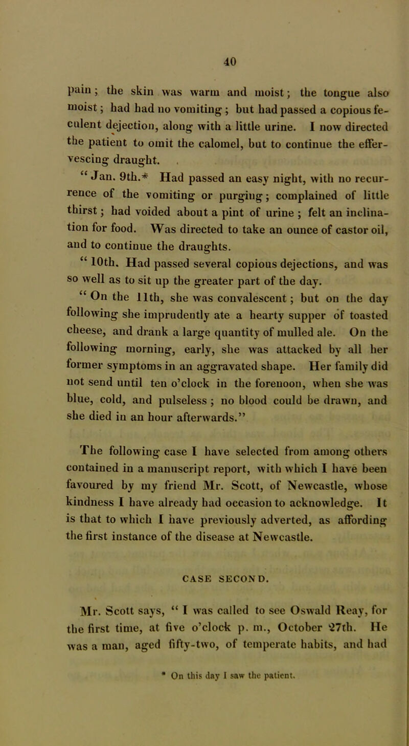 pain ; the skin was warm and moist; the tongue also moist; had had no vomiting ; blit had passed a copious fe- culent dejection, along with a little urine. I now directed the patient to omit the calomel, but to continue the effer- vescing draught. “ «fan. 9th.* Had passed an easy night, with no recur- rence of the vomiting or purging; complained of little thirst; had voided about a pint of urine ; felt an inclina- tion for food. Was directed to take an ounce of castor oil, and to continue the draughts. “ 10th. Had passed several copious dejections, and was so well as to sit up the greater part of the day. “ On the 11th, she was convalescent; but on the day following she imprudently ate a hearty supper of toasted cheese, and drank a large quantity of mulled ale. On the following morning, early, she was attacked by all her former symptoms in an aggravated shape. Her family did not send until ten o’clock in the forenoon, when she was blue, cold, and pulseless ; no blood could be drawn, and she died in an hour afterwards.” The following case I have selected from among others contained in a manuscript report, with which I have been favoured by my friend Mr. Scott, of Newcastle, whose kindness 1 have already had occasion to acknowledge. It is that to which I have previously adverted, as affording the first instance of the disease at Newcastle. CASE SECOND. Mr. Scott says, “ I was called to see Oswald Reay, for the first time, at five o’clock p. m., October ‘27th. He was a man, aged fifty-two, of temperate habits, and had On this day I saw the patient.