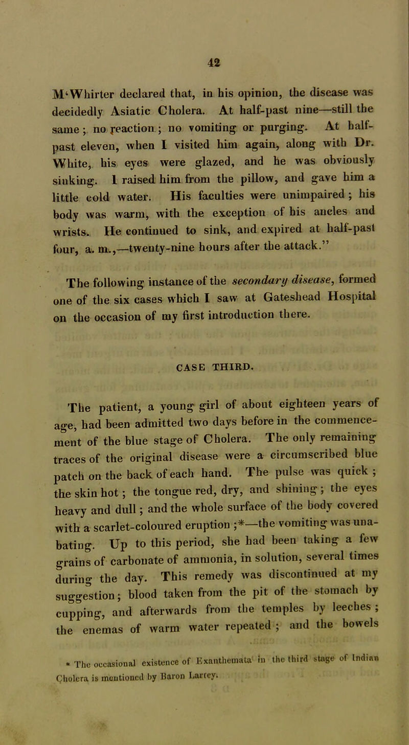 M‘Whirter declared that, in his opinion, the disease was decidedly Asiatic Cholera. At half-past nine—still the same; no reaction ; no vomiting or purging. At hall- past eleven, when I visited him again, along with Dr. White, his eyes were glazed, and he was obviously siuking. 1 raised him from the pillow, and gave him a little cold water. His faculties were unimpaired ; his body Avas warm, with the exception of his ancles and wrists. He continued to sink, and expired at hall-past four, a. m.,—twenty-nine hours after the attack.” The following instance of the secondary disease, formed one of the six cases which I saw at Gateshead Hospital on the occasion of my first introduction there. CASE THIRD. The patient, a young girl of about eighteen years of age, had been admitted two days before in the commence- ment of the blue stage of Cholera. The only remaining traces of the original disease were a circumscribed blue patch on the back of each hand. The pulse was quick ; the skin hot; the tongue red, dry, and shining ; the eyes heavy and dull ; and the whole surface of the body covered with a scarlet-coloured eruption ;*—the vomiting was una- bating. Up to this period, she had been taking a few grains of carbonate of ammonia, in solution, several times during the day. This remedy was discontinued at my suggestion; blood taken from the pit of the stomach by cupping, and afterwards from the temples by leeches ; the enemas of warm water repeated ; and the bowels . The occasional existence of Exanthemata in the third stage of Indian Cholera is mentioned by Baron Lartey.