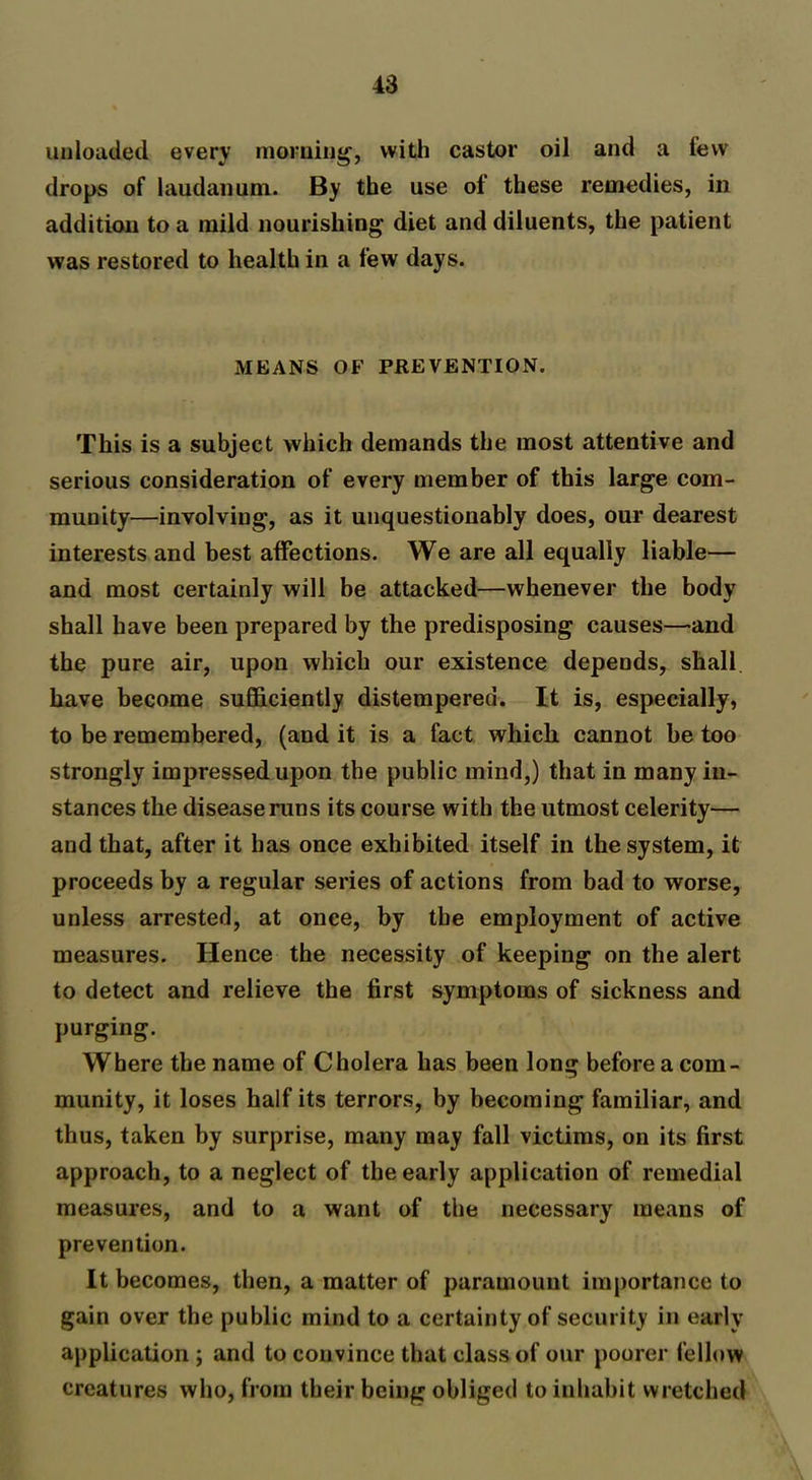 unloaded every morning-, with castor oil and a few drops of laudanum. By the use of these remedies, in addition to a mild nourishing diet and diluents, the patient was restored to health in a few days. MEANS OF PREVENTION. This is a subject which demands the most attentive and serious consideration of every member of this large com- munity—involving, as it unquestionably does, our dearest interests and best affections. We are all equally liable— and most certainly will be attacked—whenever the body shall have been prepared by the predisposing causes—and the pure air, upon which our existence depends, shall have become sufficiently distempered. It is, especially, to be remembered, (and it is a fact which cannot be too strongly impressed upon the public mind,) that in many in- stances the disease runs its course with the utmost celerity— and that, after it has once exhibited itself in the system, it proceeds by a regular series of actions from bad to worse, unless arrested, at once, by the employment of active measures. Hence the necessity of keeping on the alert to detect and relieve the first symptoms of sickness and purging. Where the name of Cholera has been long before a com- munity, it loses half its terrors, by becoming familiar, and thus, taken by surprise, many may fall victims, on its first approach, to a neglect of the early application of remedial measures, and to a want of the necessary means of prevention. It becomes, then, a matter of paramount importance to gain over the public mind to a certainty of security in early application ; and to convince that class of our poorer fellow creatures who, from their being obliged to inhabit wretched