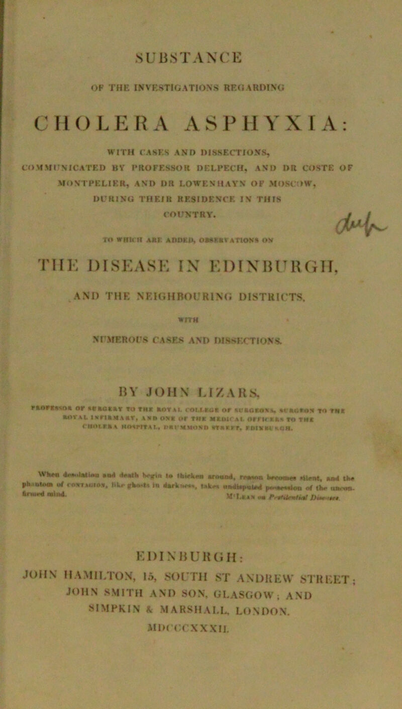 SUBSTANCE OF THE INVESTIGATIONS REGARDING CHOLERA ASPHYXIA: WITH CASES AND DISSECTIONS, COMMUNICATED BV PROFESSOR DELPECH, AND DR COSTS OF MONTPELIER, AND DR I.OWENHAYN OP MOSCOW. DURING THEIR RESIDENCE IN THIS COUNTRY. J / ru which Atti AitoKit, o•amt a nos* ov THE DISEASE IN EDINBURGH, AND THE NEIGHBOURING DISTRICTS. WITH NUMEROUS CASES AND DISSECTIONS. BV JOHN LI ZAKS, rtarcasn* or actar to thi aov,i. ceuici or sv»ato\.%. u’uttii to rut iwruu**t»r, tun os* or tin Hiun ti iirriot, to thi nioumt Hmmu, carumonh «r*rrr. rMUKneii. Wfcrn «u«l (*«•«*!« hojrin l» Ibiekaa around, rrmnn Iman rtirnt, and tfcr pb.iutoia of < 0,1,uio*. In dark mm,. t»k« nndtepnlrd ,4 <h.- nwt*m HldU* « JWkm EDINBURGH: JOHN HAMILTON, 15, SOUTH ST ANDREW STREET; JOHN SMITH AND SON, GLASGOW; AND SIMRKJN A MARSHALL, LONDON. MIK orXXXII.