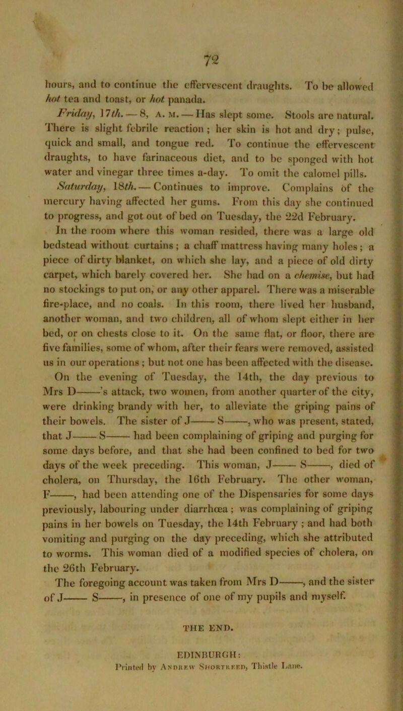 hours, and to continue the effervescent draughts. To he allowed hot tea and toast, or hot panada. Friday, 17th. — 8, a. m. — Has slept some. Stools are natural. There is slight febrile reaction ; her skin is hot and dry; pulse, quick and small, and tongue red. To continue the effervescent draughts, to have farinaceous diet, and to be sponged with hot water and vinegar three times a-day. To omit the calomel pills. Saturday, 18///.— Continues to improve. Complains of the mercury having affected her gums. From this day she continued to progress, and got out of bed on Tuesday, the 22d February. In the room where this woman resided, there was a large old bedstead without curtains ; a chaff mattress having many holes; a piece of dirty blanket, on which she lay, and a piece of old dirty carpet, which barely covered her. She had on a chemise, but had no stockings to put on, or any other apparel. There was a miserable fire-place, and no coals. In this room, there lived her husband, another woman, and two children, all of whom slept either in her bed, or on chests close to it. On the same Hat, or floor, there are five families, some of whom, after their fears were removed, assisted us in our operations ; but not one has been affected with the disease. On the evening of Tuesday, the 14th, the day previous to Mrs D 's attack, two women, from another quarter of the city, were drinking brandy with her, to alleviate the griping pains of their bowels. The sister of J S , who was present, stated, that J S had been complaining of griping and purging for some days before, and that she had been confined to bed for two days of the week preceding. This woman, J S , died of cholera, on Thursday, the 16th February. The other woman, F , had been attending one of the Dispensaries for some days previously, labouring under diarrhoea ; was complaining of griping pains in her bow’els on Tuesday, the 14th February ; and had both vomiting and purging on the day preceding, which she attributed to worms. This woman died of a modified species of cholera, on the 26th February. The foregoing account was taken from Mrs D , and the sister of J S , in presence of one of my pupils and myself. THE END. EDINBURGH: Printed by Andrkiv Shortkkfp, Thistle Lane.