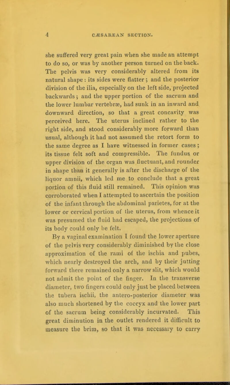 she suffered very great pain when she made an attempt to do so, or was by another person turned on the back. The pelvis was very considerably altered from its natural shape : its sides were flatter; and the posterior division of the ilia, especially on the left side, projected backwards; and the upper portion of the sacrum and the lower lumbar vertebrae, had sunk in an inward and downward direction, so that a great concavity was perceived here. The uterus inclined rather to the right side, and stood considerably more forward than usual, although it had not assumed the retort form to the same degree as I have witnessed in former cases ; its tissue felt soft and compressible. The fundus or upper division of the organ was fluctuant, and rounder in shape than it generally is after the discharge of the liquor amnii, which led me to conclude that a great portion of this fluid still remained. This opinion was corroborated when I attempted to ascertain the position of the infant through the abdominal parietes, for at the lower or cervical portion of the uterus, from whence it was presumed the fluid had escaped, the projections of its body could only lie felt. By a vaginal examination I found the lower aperture of the pelvis very considerablj' diminished by the close approximation of the rami of the ischia and pubes, which nearly destroyed the arch, and by their jutting forward there remained only a narrow slit, which would not admit the point of the finger. In the transverse diameter, two fingers could only just be placed between the tubera ischii, the antero-posterior diameter was also much shortened by the coccyx and the lower part of the sacrum being considerably incurvated. This great diminution in the outlet rendered it diflScHlt to measure the brim, so that it was necessary to carry