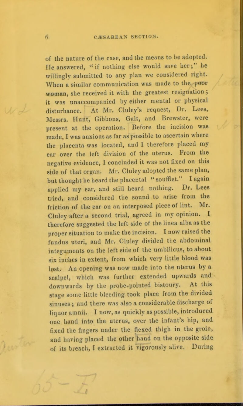of the nature of the case, and the means to be adopted. He answered, if nothing else would save her; he willingly submitted to any plan we considered right. When a similar communication was made to the poor woman, she received it with the greatest resignation ; it was unaccompanied by either mental or physical disturbance. At Mr. Cluley's request, Dr. Lees, Messrs. Hunt, Gibbons, Gait, and Brewster, were present at the operation. Before the incision was made, I was anxious as far as possible to ascertain where the placenta was located, and I therefore placed my ear over the left division of the uterus. From the negative evidence, I concluded it was not fixed on this side of that organ. Mr. Cluley adopted the same plan, but thought he heard the placental *' soufflet. I again applied my ear, and still heard nothing. Dr. Lees tried, and considered the sound to arise from the friction of the ear on an interposed piece of lint. Mr. Cluley after a second trial, agreed in my opinion. I therefore suggested the left side of the linea alba as the proper situation to make the incision. I now raised the fundus uteri, and Mr. Cluley divided tlie abdominal integuments on the left side of the umbilicus, to about six inches in extent, from which very little blood was lost. An opening was now made into the uterus by a scalpel, which was further extended upwards and downwards by the probe-pointed bistoury. At this stage some liltle bleeding took place from the divided sinuses; and there was also a considerable discharge of liquor amnii. I now, as quickly as possible, introduced one hand into the uterus, over the infant's hip, and fixed tlie fingers under the flexed thigh in the groin, and having placed the other hand on the opposite side of its breach, I extracted it vigorously alive. During