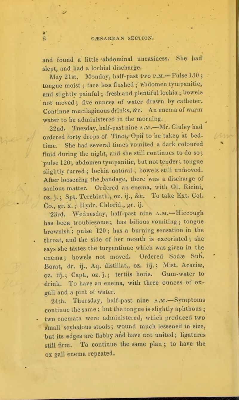 and found a little abdominal uneasiness. She bad slept, and had a lochial discharge. May 21st, Monday, half-past two p.m.—Pulse 130 ; tongue moist; face less flushed -abdomen tympanitic, and slightly painful; fresh and plentiful lochia ; bowels not moved; five ounces of water drawn by catheter. Continue mucilaginous drinks, «&c. An enema of warm water to be administered in the morning. 22nd. Tuesdaj', half-past nine a.m.—Mr. Cluley had ordered forty drops of Tinct. Opii to be takea at bed- time. She had several times vomited a dark coloured fluid during the night, and she stiH continues to do so; •pulse 120; abdomen tympanitic, but not tender; tongue slightly furred ; lochia natural ; bowels still unmoved. After loosening the .bandage, there was a discharge of sanious matter. Ordered an enema, with 01. Ricini, oz. j.; Spt. Terebinth., oz. ij., &c. To take Ext. Col. Co., gr. x.; Hydr. Ciilorid., gr. ij. 23rd. Wednesday, lialf-past nine a.m.—Hiccough has been troublesome; has bilious vomiting; tongue brownish'; pulse 120; has a burning sensation in the throat, and the side of her mouth is excoriated; she says she tastes the turpentinue which was given in the enema; bowels not moved. Ordered Sodae Sub. Borat, dr. ij., Aq. distillat., oz. iij.; Mist. Acaciae, oz. iij.; Capt., oz. j.; tertiis horis. Gum-water to drink. To have an enema, with three ounces of ox- gall and a pint of water. 24th. Thursday, half-past nine a.m.—Symptoms continue the same ; but the tongue is slightly aphthous ; two enemata were administered, which produced two S\iiall scybalous stools; wound much lessened in size, but its edges are flabby and have not united; ligatures still firm. To continue the same plan; to have the ox gall enema repeated.