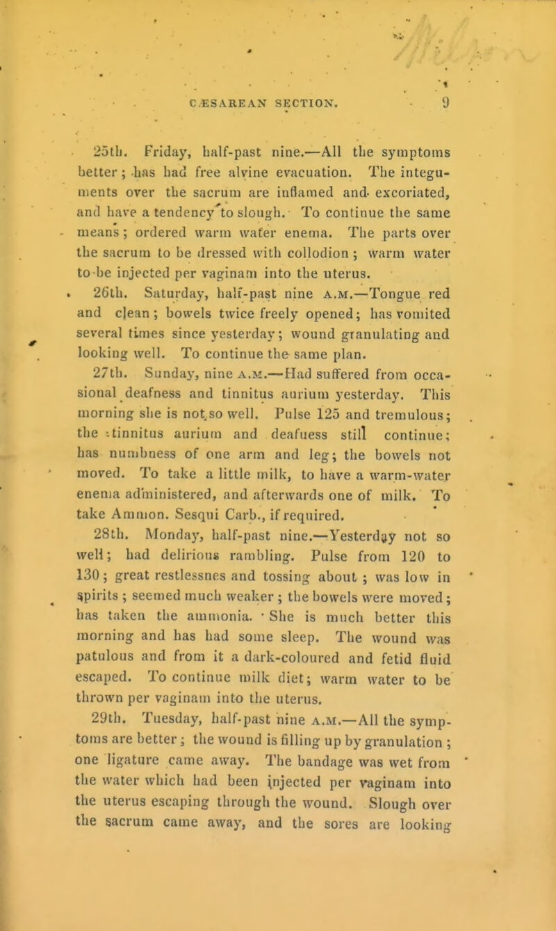 25tli, Friday, half-past nine.—All the symptoms better; has had free alvine evacuation. The integu- ments over the sacrum are inflamed and- excoriated, and have a tendency to slough. To continue the same means; ordered warm water enema. The parts over the sacrum to be dressed with collodion ; warm water to-be injected per vaginam into the uterus. 26th. Saturday, half-past nine a.m.—Tongue red and dean; bowels twice freely opened; has vomited several times since yesterday; wound granulating and looking well. To continue the same plan. 27th. Sundaj', nine a.m.—Had suffered from occa- sional deafness and tinnitus aurium yesterday. This morning she is not.so well. Pulse 125 and tremulous; the -.tinnitus aurium and deafuess still continue; has numbness of one arm and leg; the bowels not moved. To take a little milk, to have a warm-water enenja administered, and afterwards one of milk. To take Amnion. Sesqui Carb., if required. 28th. Monday, half-past nine.—Yesterday not so well; had delirious rambling. Pulse from 120 to 130; great restlessnes and tossing about ; was low in spirits ; seemed much weaker ; the bowels were moved; has taken the ammonia. • She is much better this morning and has had some sleep. The wound was patulous and from it a dark-coloured and fetid fluid escaped. To continue milk diet; warm water to be thrown per vaginam into the uterus. 29tli. Tuesday, half-past nine a.m.—All the symp- toms are better; the wound is filling up by granulation ; one ligature came away. The bandage was wet from the water which had been \njected per vaginam into the uterus escaping through the wound. Slough over the sacrum came away, and the sores are looking