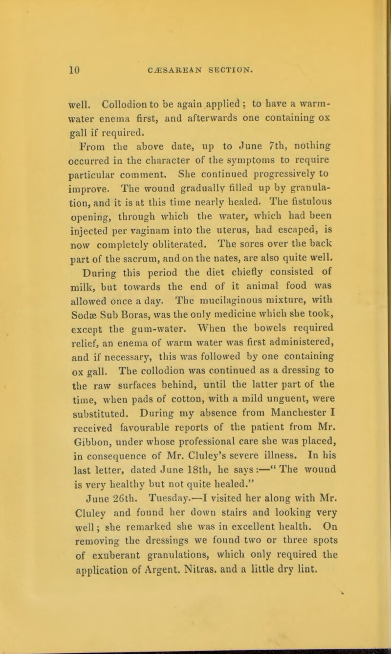well. Collodion to be again applied ; to have a warm- water enema first, and afterwards one containing ox gall if required. From the above date, up to June 7th, nothing occurred in the character of the symptoms to require particular comment. She continued progressively to improve. The wound gradually filled up by granula- tion, and it is at this time nearly healed. The fistulous opening, through which the water, which had been injected per vaginam into the uterus, had escaped, is now completely obliterated. The sores over the back part of the sacrum, and on the nates, are also quite well. During this period the diet chiefly consisted of milk, but towards the end of it animal food was allowed once a day. The mucilaginous mixture, with Sodae Sub Boras, was the only medicine which she took, except the gum-water. When the bowels required relief, an enema of warm water was first administered, and if necessary, this was followed by one containing ox gall. The collodion was continued as a dressing to the raw surfaces behind, until the latter part of the time, when pads of cotton, with a mild unguent, were substituted. During my absence from Manchester I received favourable reports of the patient from Mr. Gibbon, under whose professional care she was placed, in consequence of Mr. Cluley's severe illness. In bis last letter, dated June 18th, he says :— The wound is very healthy but not quite healed. June 26th. Tuesday.—I visited her along with Mr. Cluley and found her dowu stairs and looking very well; she remarked she was in excellent health. On removing the dressings we found two or three spots of exuberant granulations, which only required the application of Argent. Nitras. and a little dry lint.