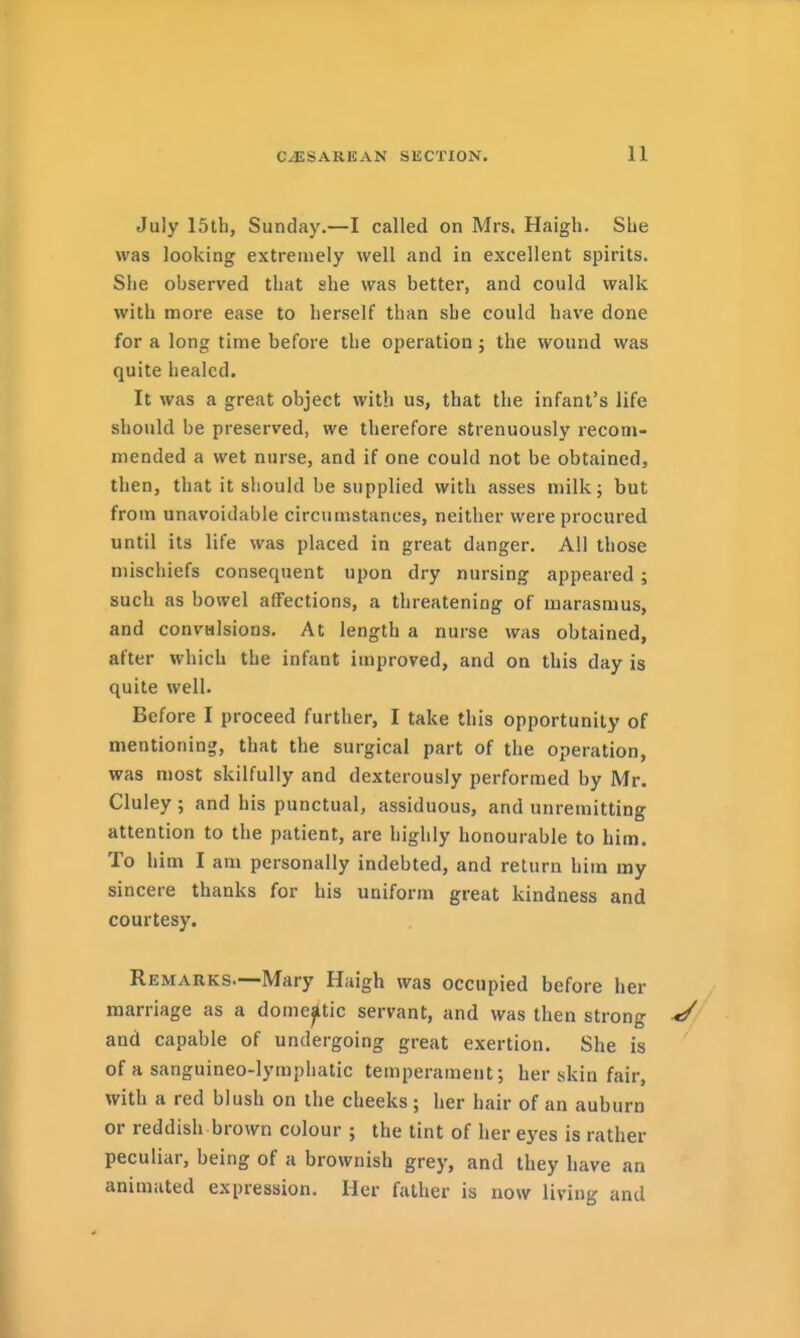 July 15tl), Sunday.—I called on Mrs. Haigh. She was looking extremely well and in excellent spirits. She observed that she was better, and could walk with more ease to herself than she could have done for a long time before the operation; the wound was quite healed. It was a great object with us, that the infant's life should be preserved, we therefore strenuously recom- mended a wet nurse, and if one could not be obtained, then, that it should be supplied with asses milk; but from unavoidable circumstances, neither were procured until its life was placed in great danger. All those mischiefs consequent upon dry nursing appeared; such as bowel affections, a threatening of marasmus, and convHisions. At length a nurse was obtained, after which the infant improved, and on this day is quite well. Before I proceed further, I take this opportunity of mentioning, that the surgical part of the operation, was most skilfully and dexterously performed by Mr. Cluley ; and his punctual, assiduous, and unremitting attention to the patient, are highly honourable to him. To him I am personally indebted, and return him my sincere thanks for his uniform great kindness and courtesy. Remarks.—Mary Haigh was occupied before her marriage as a domestic servant, and was then strong and capable of undergoing great exertion. She is of a sanguineo-lymphatic temperament; her skin fair, with a red blush on the cheeks; her hair of an auburn or reddish brown colour ; the tint of her eyes is rather peculiar, being of a brownish grey, and they have an animated expression. Her father is now living and
