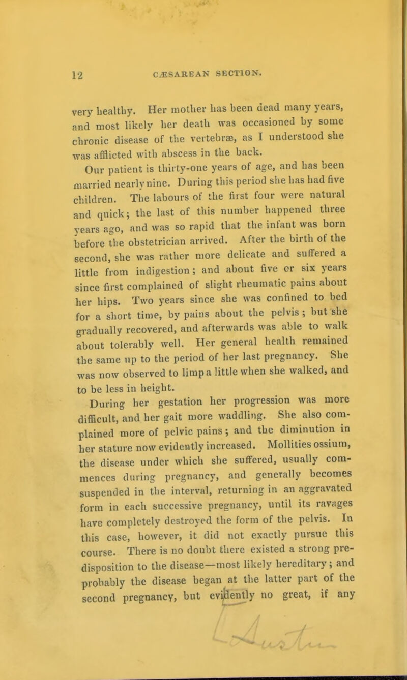 very bealtby. Her mother has been dead many years, and most likely her death was occasioned by some chronic disease of the vertebrae, as I understood she was afflicted with abscess in the back. Our patient is thirty-one years of age, and has been married nearly nine. During this period she has had five children. The labours of the first four were natural and quick; the last of this number happened three years ago, and was so rapid that the infant was born before the obstetrician arrived. After the birth of the second, she was rather more delicate and suffered a little from indigestion; and about five or six years since first complained of slight rheumatic pains about her hips. Two years since she was confined to bed for a short time, by pains about the pelvis ; but she gradually recovered, and afterwards was able to walk about tolerably well. Her general health remained the same up to the period of her last pregnancy. She was now observed to limp a little when she walked, and to be less in height. During her gestation her progression was more difficult, and her gait more waddling. She also com- plained more of pelvic pains; and the diminution in her stature now evidently increased. Mollities ossium, the disease under which she suffered, usually com- mences during pregnancy, and generally becomes suspended in the interval, returning in an aggravated form in each successive pregnancy, until its ravages have completely destroyed the form of the pelvis. In this case, however, it did not exactly pursue this course. There is no doubt there existed a strong pre- disposition to the disease—most likely hereditary; and probably the disease began at the latter part of the second pregnancy, but ev^ently no great, if any