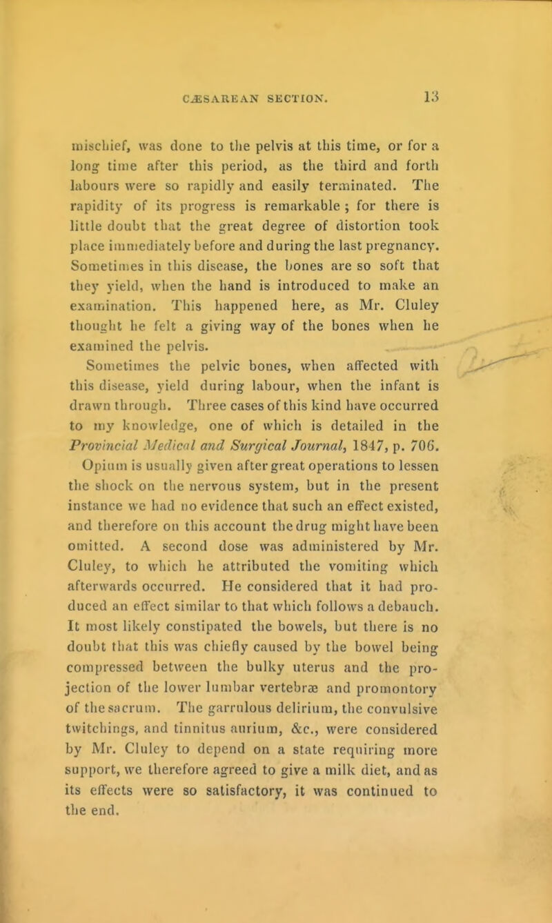 mischief, was done to the pelvis at this time, or for a long time after this period, as the third and forth labours were so rapidly and easily terminated. The rapidity of its progress is remarkable ; for there is little doubt that the great degree of distortion took place immediately before and during the last pregnancy. Sometimes in this disease, the bones are so soft that they yield, when the hand is introduced to make an examination. This happened here, as Mr. Cluley thought he felt a giving way of the bones when he examined the pelvis. Sometimes the pelvic bones, when affected with this disease, yield during labour, when the infant is drawn through. Three cases of this kind have occurred to iny knowledge, one of which is detailed in the Provincial Medical and Surgical Journal, 1847, p. 706. Opium is usually given after great operations to lessen the shock on the nervous system, but in the present instance we had no evidence that such an effect existed, and therefore on this account the drug might have been omitted, A second dose was administered by Mr. Cluley, to which he attributed the vomiting which afterwards occurred. He considered that it had pro- duced an effect similar to that which follows a debauch. It most likely constipated the bowels, but there is no doubt that this was chiefly caused by the bowel being compressed between the bulky uterus and the pro- jection of the lower lumbar vertebrae and promontory of the sacrum. The garrulous delirium, the convulsive twitcliings, and tinnitus aurium, &c., were considered by Mr. Cluley to depend on a state requiring more support, we therefore agreed to give a milk diet, and as its effects were so satisfactory, it was continued to the end.
