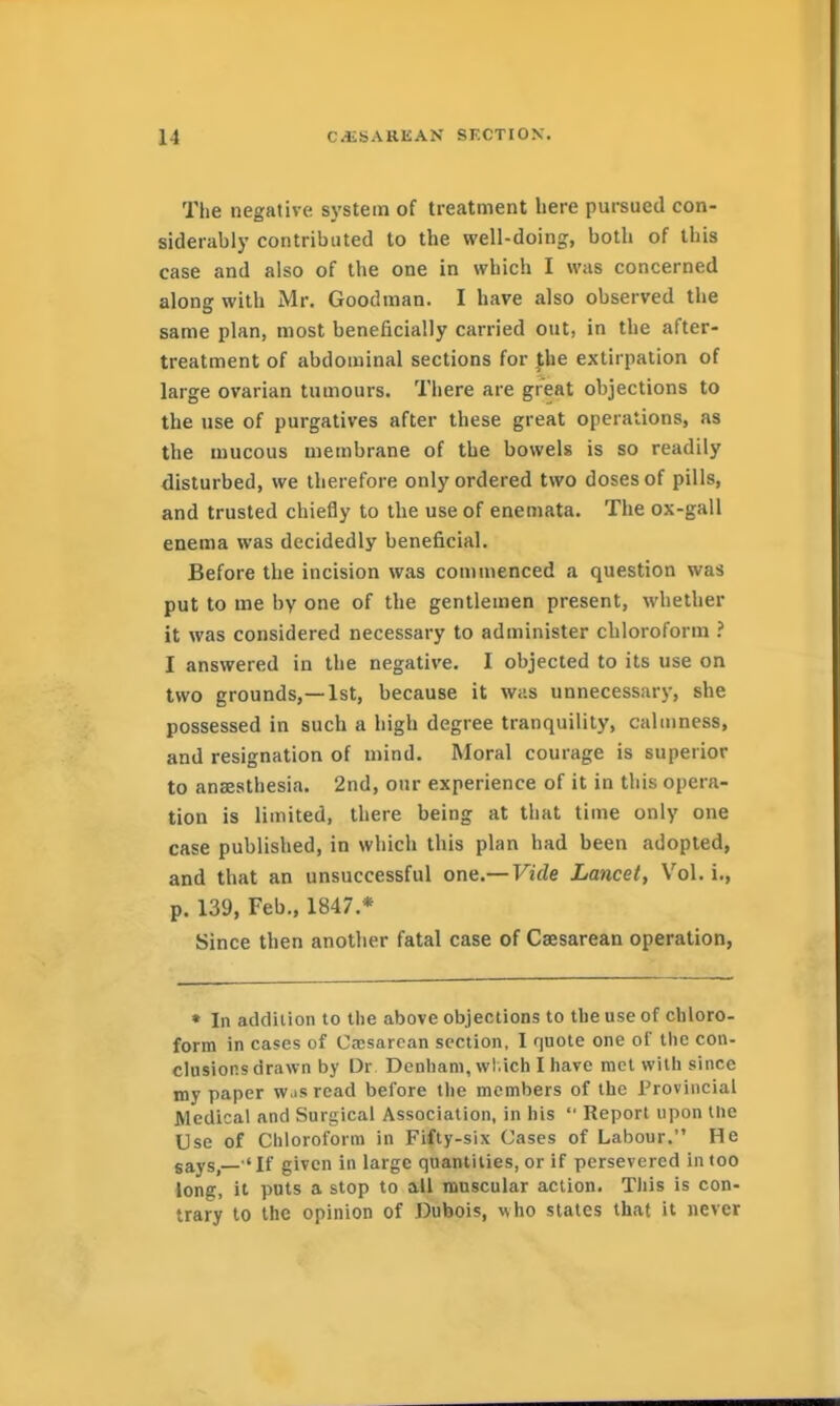 The negative system of treatment here pursued con- siderably contributed to the well-doing, both of this case and also of the one in which I was concerned along with Mr. Goodman. I have also observed the same plan, most beneficially carried out, in the after- treatment of abdominal sections for Jhe extirpation of large ovarian tumours. There are great objections to the use of purgatives after these great operations, as the mucous membrane of the bowels is so readily disturbed, we therefore only ordered two doses of pills, and trusted chiefly to the use of enemata. The ox-gall enema was decidedly beneficial. Before the incision was commenced a question was put to me by one of the gentlemen present, whether it was considered necessary to administer chloroform ? I answered in the negative. I objected to its use on two grounds,—1st, because it was unnecessary, she possessed in such a high degree tranquility, calmness, and resignation of mind. Moral courage is superior to anaesthesia. 2nd, our experience of it in this opera- tion is limited, there being at that time only one case published, in which this plan had been adopted, and that an unsuccessful one.— Vide Lancet, Vol. i., p. 139, Feb., 1847.* Since then another fatal case of Caesarean operation, • In addition to the above objections to the use of chloro- form in cases of C.Tsarcan section, I quote one of the con- clusions drawn by Dr Denham, wl.ich I have met with since my paper w.is read before the members of the Provincial Medical and Surgical Association, in his  Report upon llie Use of Chloroform in Fifty-six Cases of Labour. He gays, 'If given in large quantities, or if persevered in too iong, it puts a stop to all muscular action. This is con- trary to the opinion of Dubois, who states that it never