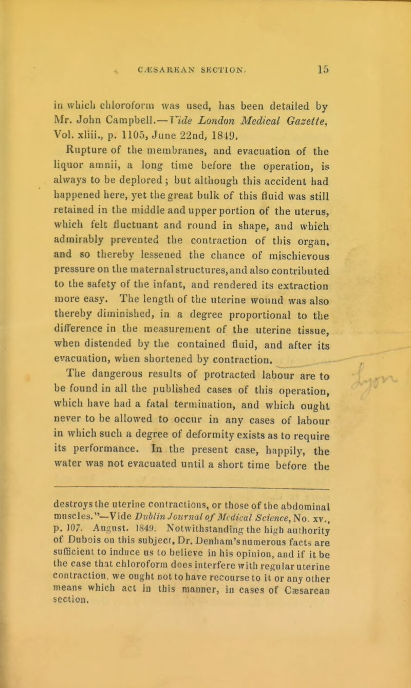 in which chloroform was used, has been detailed by Mr. John Campbell.—Vide London Medical Gazette, Vol. xliii., p. 1105, June 22nd; 1819. Rupture of the membranes, and evacuation of the liquor amnli, a long time before the operation, is always to be deplored ; but although this accident had happened here, yet the great bulk of this fluid was still retained in the middle and upper portion of the uterus, which felt fluctuant and round in shape, and which admirably prevented the contraction of this organ, and 80 thereby lessened the chance of mischiet'ous pressure on the maternal structures, and also contributed to the safety of the infant, and rendered its extraction more easy. The length of the uterine wound was also thereby diminished, in a degree proportional to the difference in the measurement of the uterine tissue, when distended by the contained fluid, and after its evacuation, when shortened by contraction. — The dangerous results of protracted labour are to be found in all the published cases of this operation, which have had a fatal termination, and which ought never to be allowed to occur in any cases of labour in which such a degree of deformity exists as to require its performance. In the present case, happily, the water was not evacuated until a short time before the destroys the uterine contractions, or those of the abdominal muscles.—Vide Dublin Journal of Medical Science,No. xv., p. 107. August. 1849, Notwithstanding-the high auihority of Dubois on this subject. Dr. Denham's numerous facts are sufficient to induce us to believe in his opinion, and if it be the case that chloroform does interfere with regular uterine contraction, we ought not to have recourse to it or any other means which act in this manner, in cases of Ctesarean section.