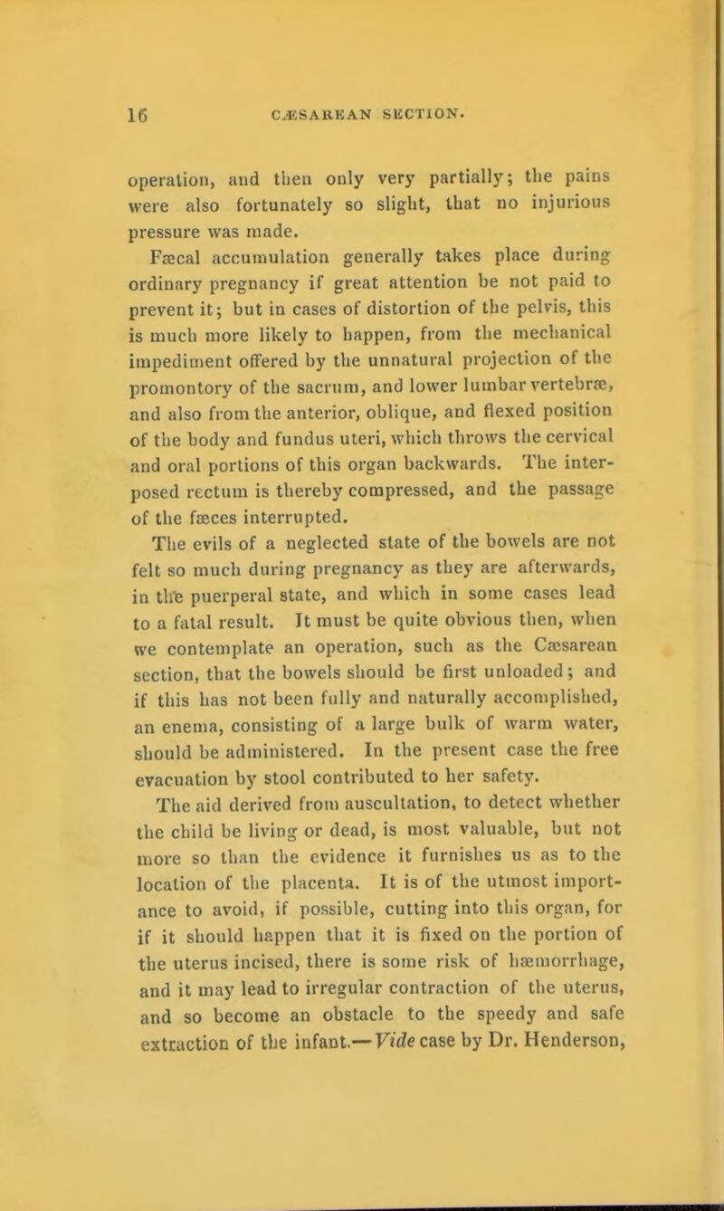 operation, and then only very partially; the pains were also fortunately so slight, that no injurious pressure was made. Faecal accumulation generally takes place during ordinary pregnancy if great attention be not paid to prevent it; but in cases of distortion of the pelvis, this is much more likely to happen, from the mechanical impediment offered by the unnatural projection of the promontory of the sacrum, and lower lumbar vertebrae, and also from the anterior, oblique, and flexed position of the body and fundus uteri, which throws the cervical and oral portions of this organ backwards. The inter- posed rectum is thereby compressed, and the passage of the fseces interrupted. The evils of a neglected state of the bowels are not felt so much during pregnancy as they are afterwards, in thTB puerperal state, and which in some cases lead to a fatal result. It must be quite obvious then, when we contemplate an operation, such as the Ca;sarean section, that the bowels should be first unloaded; and if this has not been fully and naturally accomplished, an enema, consisting of a large bulk of warm water, should be administered. In the present case the free evacuation by stool contributed to her safety. The aid derived from auscultation, to detect whether the child be living or dead, is most valuable, but not more so than the evidence it furnishes us as to the location of the placenta. It is of the utmost import- ance to avoid, if possible, cutting into this organ, for if it should happen that it is fixed on the portion of the uterus incised, there is some risk of haemorrhage, and it may lead to irregular contraction of the uterus, and so become an obstacle to the speedy and safe extraction of the infant.—FJcZe case by Dr. Henderson,