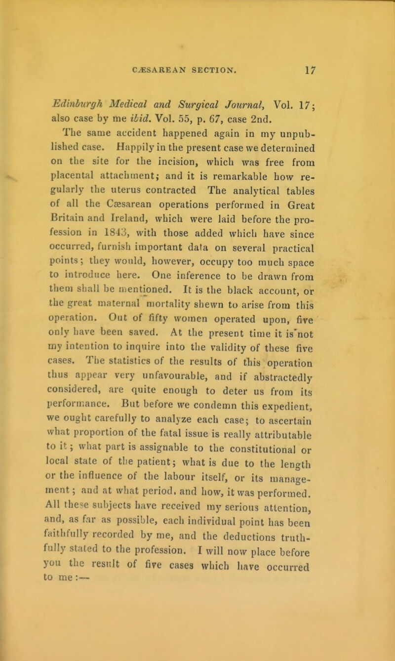 Edinburgh Medical and Surgical Journal, Vol. 17; also case by me ibid. Vol. 55, p. 67, case 2nd. The same accident happened again in my unpub- lished case. Happily in the present case we determined on the site for the incision, which was free from placental attachment; and it is remarkable how re- gularly the uterus contracted The analytical tables of all the Csesarean operations performed in Great Britain and Ireland, which were laid before the pro- fession in 1843, with those added which have since occurred, furnish important data on several practical points; they would, however, occupy too much space to introduce here. One inference to be drawn from them shall be mentioned. It is the black account, or the great maternal mortality shewn to arise from this operation. Out of fifty women operated upon, five only have been saved. At the present time it is'not my intention to inquire into the validity of these five cases. The statistics of the results of this operation thus appear very unfavourable, and if abstractedly considered, are quite enough to deter us from its performance. But before we condemn this expedient, we ought carefully to analyze each case; to ascertain what proportion of the fatal issue is really attributable to it; what part is assignable to the constitutional or local state of the patient; what is due to the length or the influence of the labour itself, or its manage- ment ; and at what period, and how, it was performed. All the?e subjects have received my serious attention, and, as far as possible, each individual point has been faithfully recorded by me, and the deductions truth- fully stated to the profession. I will now place before you the result of five cases which have occurred to me:—