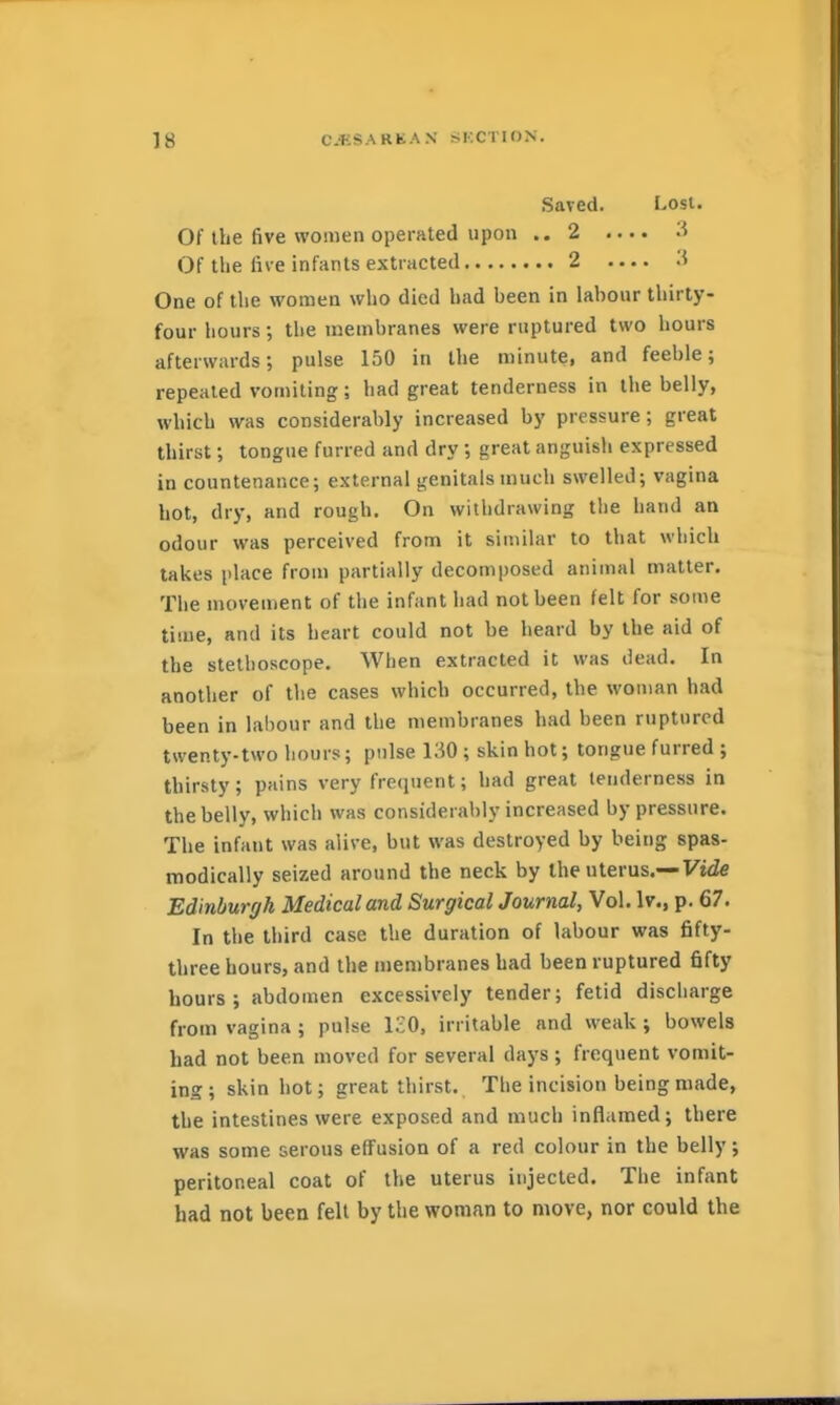 Saved. Lost. Of the five women operated upon ..2 .... '•'> Of the five infants extracted 2 One of the women who died had been in labour thirty- four hours; the membranes were ruptured two hours afterwards; pulse 150 in the minute, and feeble; repealed vomiting; had great tenderness in the belly, which was considerably increased by pressure; great thirst; tongue furred and dry ; great anguisli expressed in countenance; external genitals much swelled; vagina hot, dry, and rough. On withdrawing tlie hand an odour was perceived from it similar to that which takes place from partially decomposed animal matter. The movement of the infant had not been felt for some time, and its heart could not be heard by the aid of the stethoscope. When extracted it was dead. In another of the cases which occurred, the woman had been in labour and the membranes had been ruptured twenty-two hours; pulse 130 ; skin hot; tongue furred ; thirsty; pains very frequent; had great tenderness in the belly, which was considerably increased by pressure. The infant was alive, but was destroyed by being spas- modically seized around the neck by the uterus.—Fide Edinburgh Medical and Surgical Journal, Vol. \v., p. 67. In the third case the duration of labour was fifty- three hours, and the membranes had been ruptured fifty hours; abdomen excessively tender; fetid discharge from vagina ; pulse IcO, irritable and weak ; bowels had not been moved for several days ; frequent vomit- ing; skin hot; great thirst. The incision being made, the intestines were exposed and much inflamed; there was some serous effusion of a red colour in the belly; peritoneal coat of the uterus injected. The infant had not been felt by the woman to move, nor could the