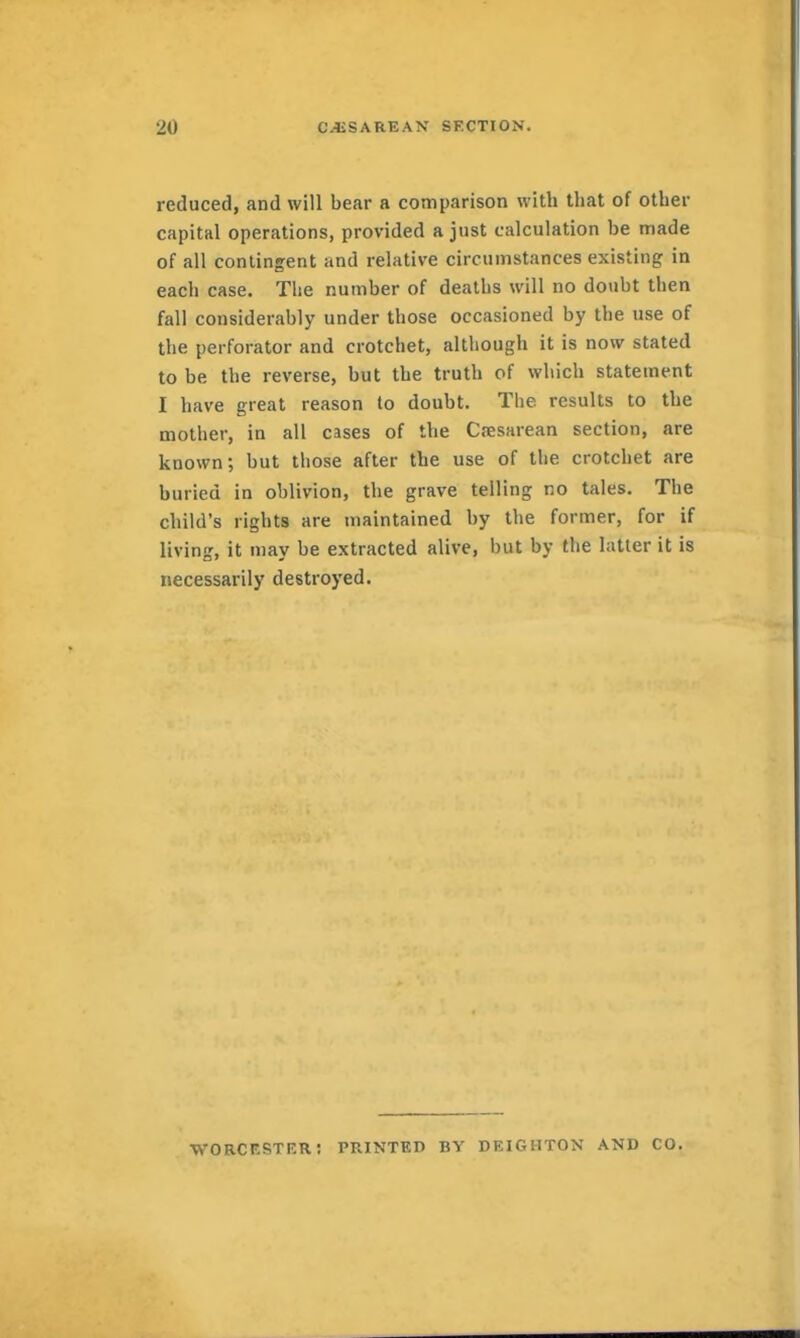 reduced, and will bear a comparison with that of other capital operations, provided a just calculation be made of all contingent and relative circumstances existing in each case. The number of deaths will no doubt then fall considerably under those occasioned by the use of the perforator and crotchet, although it is now stated to be the reverse, but the truth of which statement I have great reason to doubt. The results to the mother, in all cases of the Cesarean section, are known; but those after the use of the crotchet are buried in oblivion, the grave telling no tales. The child's rights are maintained by the former, for if living, it may be extracted alive, but by the latter it is necessarily destroyed. worckster: printed by deighton and CO.