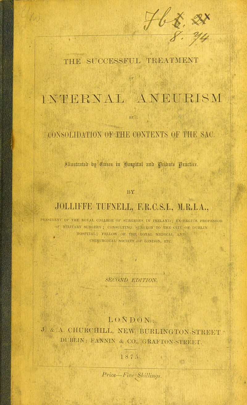 —^- THE SUCCESSFUL TREATMENT INTERNAL ANEURISM CONSOLIDATION OF THE CONTENTS Of THE SAC, lllustrattir bg'(!Dasts m fiasgital anir ^'ribafa ^rattkc. BY JOLLIFFE TUFNELL, F.R.C.S.I., M.R.I.A., I'RKSIDENT Ol' THE KOVAL COLLEGE OF SUKGEONS IN IRELAND ; EX-JIEGIU'S PEOFESSOU 111' MILITAUY SURGEKY ; CONSULTING SjUliG^ON'TO'THE CITY OK DUBLIN hospital; fellow or thi; p.qyal jiedicai, and ' CHIIiUEGICAl)- SOCIETY /)F LONDON, ETC. SECOND EDITION. LONDON: A V. CHURCHILL, NEW BURLINGTON-STHEET DUHLIN: FANNIN & CO., GRAFTON-STMET. 18 7'). Price—Five ■^^h illings.