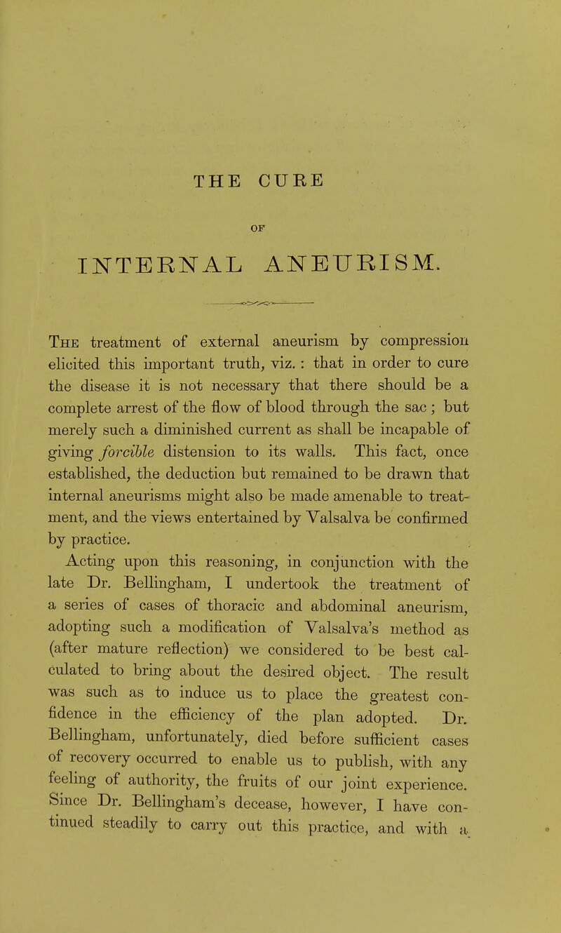 OF INTERNAL ANEURISM. The treatment of external aneurism by compression elicited this important truth, viz. : that in order to cure the disease it is not necessary that there should be a complete arrest of the flow of blood through the sac ; but merely such a diminished current as shall be incapable of giving forcible distension to its walls. This fact, once established, the deduction but remained to be drawn that internal aneurisms might also be made amenable to treat- ment, and the views entertained by Valsalva be confirmed by practice. Acting upon this reasoning, in conjunction with the late Dr. Bellingham, I undertook the treatment of a series of cases of thoracic and abdominal aneurism, adopting such a modification of Valsalva's method as (after mature reflection) we considered to be best cal- culated to bring about the desired object. The result was such as to induce us to place the greatest con- fidence in the efficiency of the plan adopted. Dr. Bellingham, unfortunately, died before sufficient cases of recovery occurred to enable us to publish, with any feeling of authority, the fruits of our joint experience. Smce Dr. Bellingham's decease, however, I have con- tinued steadily to carry out this practice, and with a