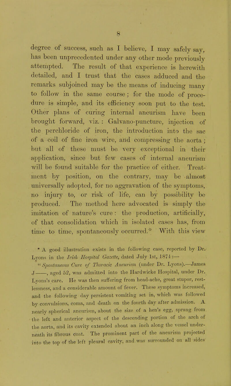 degree of success, such as I believe, I may safely say, has been unprecedented under any other mode previously attempted. The result of that experience is herewith detailed, and I trust that the cases adduced and the remarks subjoined may be the means of inducing many to follow in the same course ; for the mode of proce- dure is simple, and its efficiency soon put to the test. Other plans of curing internal aneurism have been brought forward, viz. : Galvano-puncture, injection of the perchloride of iron, the introduction into the sac of a coil of fine iron wire, and compressing the aorta; but all of these must be very exceptional in their application, since but few cases of internal aneurism will be found suitable for the practice of either. Treat- ment by position, on the contrary, may be almost universally adopted, for no aggravation of the symptoms, no injury to, or risk of life, can by possibility be produced. The method here advocated is simply the imitation of nature's cure : the production, artificially,, of that consolidation which in isolated cases has, from time to time, sf)ontaneously occurred.* With this view * A good illustration exists in the following case, reported by Dr. Lyons in the Irish Hospital Gazette, dated July 1st, 1874:— ^^Spontaneous Cure of Thoracic Aneurism (under Dr. Lyons).—James J , aged 52, was admitted into the Hardwicke Hospital, under Dr. Lyons's care. He was then suffering from head-ache, great stupor, rest- lessness, and a considerable amount of fever. These symptoms increased, and the following day persistent vomiting set in, which was followed by convulsions, coma, and death on the foiu-th day after admission. A nearly spherical aneurism, about the size of a hen's egg, sprang from the left and anterior aspect of tlie descending portion of tlie arch of the aorta, and its cavity extended about an inch along tlie vessel under- neath its fibrous coat. The prominent part of the aneurism projected into the top of the left pleural cavity, and was surmuuded on all sides