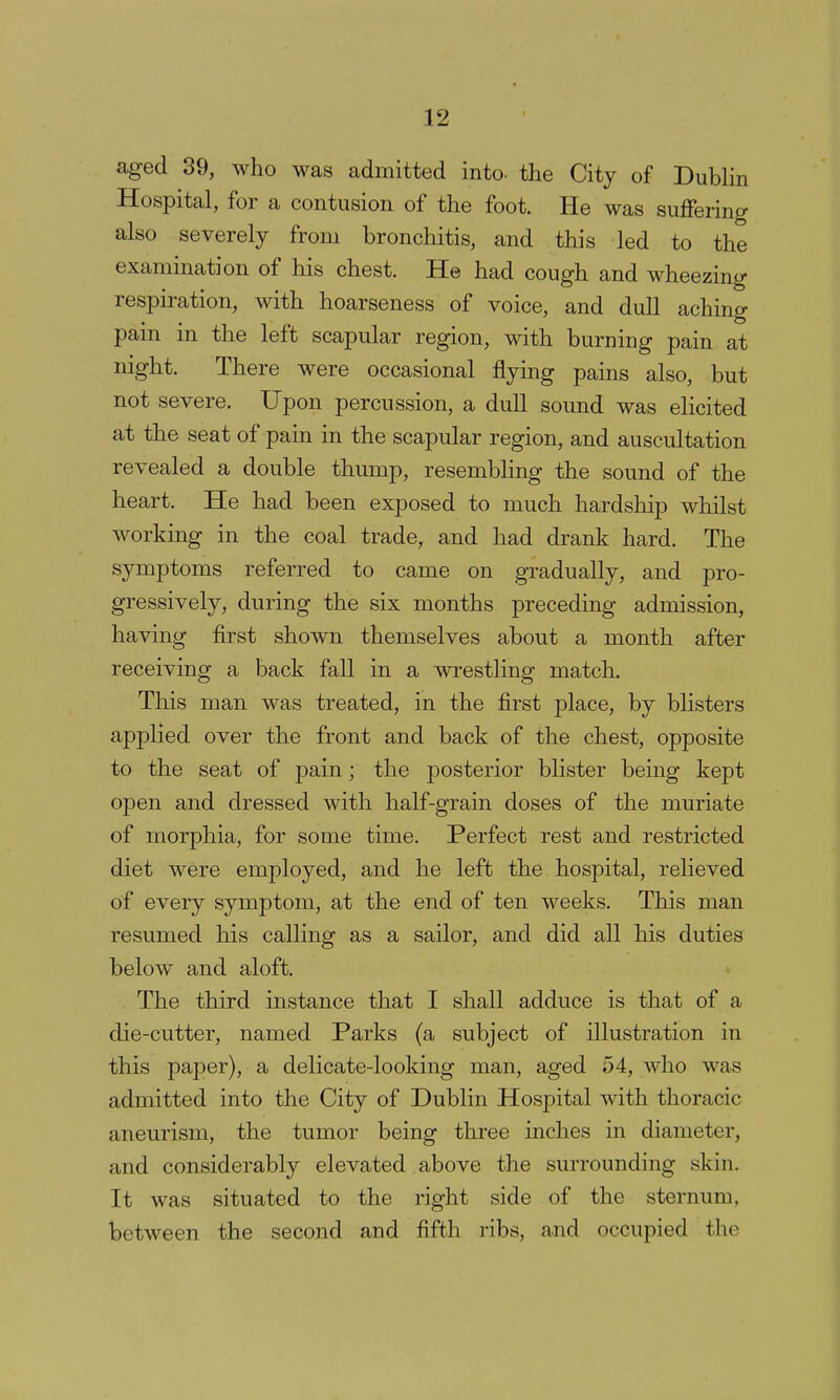 aged 39, who was admitted into, the City of Dublin Hospital, for a contusion of the foot. He was suffering also severely from bronchitis, and this led to the examination of his chest. He had cough and wheezing respiration, with hoarseness of voice, and dull aching pain in the left scapular region, with burning pain at night. There were occasional flying pains also, but not severe. Upon percussion, a dull sound was elicited at the seat of pain in the scapular region, and auscultation revealed a double thump, resembling the sound of the heart. He had been exposed to much hardship whilst working in the coal trade, and had drank hard. The symptoms referred to came on gradually, and pro- gressively, during the six months preceding admission, having first shown themselves about a month after receiving a back fall in a wrestling match. This man was treated, in the first place, by blisters applied over the front and back of the chest, opposite to the seat of jDain; the posterior blister being kept open and dressed with half-grain doses of the muriate of morphia, for some time. Perfect rest and restricted diet were employed, and he left the hospital, relieved of every symptom, at the end of ten weeks. This man resumed his calling sailor, and did all his duties below and aloft. The third instance that I shall adduce is that of a die-cutter, named Parks (a subject of illustration in this paper), a delicate-looking man, aged 54, who was admitted into the City of Dublin Hospital with thoracic aneurism, the tumor being three inches in diameter, and considerably elevated above the surrounding skin. It was situated to the right side of the sternum, between the second and fifth ribs, and occupied tlic