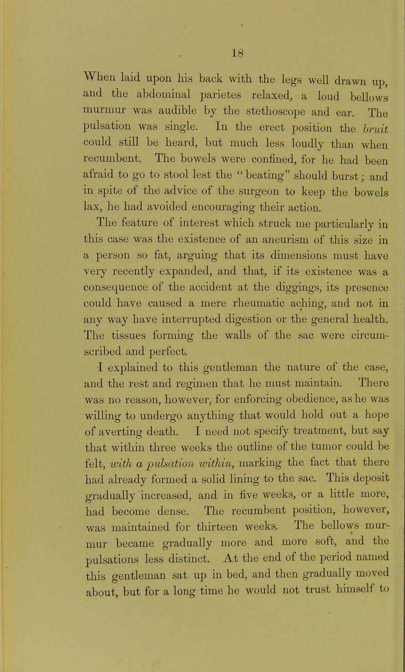 When laid upon his back with the legs well drawn up, and the abdominal parietes relaxed, a loud bellows murmur was audible by the stethoscope and ear. The pulsation was single. In the erect position the bruit could still be heard, but much less loudly than when recumbent. The bowels were confined, for he had been afraid to go to stool lest the beating should burst; and in spite of the advice of the surgeon to keep the bowels lax, he had avoided encouraging their action. The feature of interest which struck me particularly in this case was the existence of an aneurism of this size in a person so fat, arguing that its dimensions must have very recently expanded, and that, if its existence was a consequence of the accident at the diggings, its presence could have caused a mere rheumatic aching, and not in any way have interrupted digestion or the general health. The tissues forming the walls of the sac were circum- scribed and perfect. ■I explained to this gentleman the nature of the case, and the rest and regimen that he must maintain. There was no reason, however, for enforcing obedience, as he was willing to undergo anything that would hold out a hope of averting death. I need not specify treatment, but say that within three weeks the outline of the tumor could be felt, with a pulsation within, marking the fact that there had already formed a solid lining to the sac. This deposit gradually increased, and in five weeks, or a little more, had become dense. The recumbent position, however, was maintained for thirteen weeks. The bellows mur- mur became gradually more and more soft, and the pulsations less distinct. At the end of the period named this gentleman sat up in bed, and then gradually moved about, but for a long time he would not trust himself to