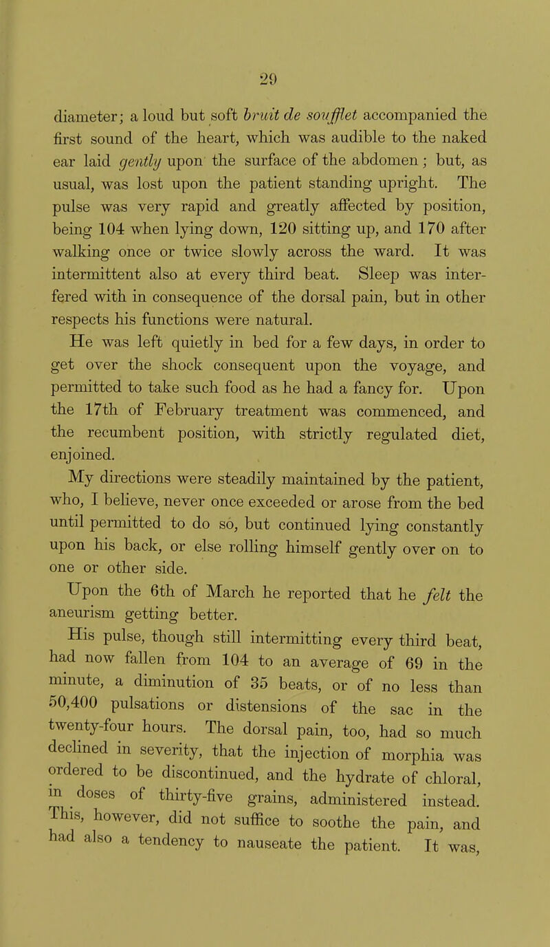 diameter; aloud but soft bruit de sovfflet accompanied the first sound of the heart, which was audible to the naked ear laid gently upon the surface of the abdomen; but, as usual, was lost upon the patient standing upright. The pulse was very rapid and greatly affected by position, being 104 when lying down, 120 sitting up, and 170 after walking once or twice slowly across the ward. It was intermittent also at every third beat. Sleep was inter- fered with in consequence of the dorsal pain, but in other respects his functions were natural. He was left quietly in bed for a few days, in order to get over the shock consequent upon the voyage, and permitted to take such food as he had a fancy for. Upon the 17th of February treatment was commenced, and the recumbent position, with strictly regulated diet, enjoined. My directions were steadily maintained by the patient, who, I beheve, never once exceeded or arose from the bed until permitted to do so, but continued lying constantly upon his back, or else roUing himself gently over on to one or other side. Upon the 6th of March he reported that he felt the aneurism getting better. His pulse, though still intermitting every third beat, had now fallen from 104 to an average of 69 in the minute, a diminution of 35 beats, or of no less than 50,400 pulsations or distensions of the sac in the twenty-four hours. The dorsal pain, too, had so much declined in severity, that the injection of morphia was ordered to be discontinued, and the hydrate of chloral, m ^ doses of thirty-five grains, administered instead. This, however, did not suffice to soothe the pain, and had also a tendency to nauseate the patient. It was,