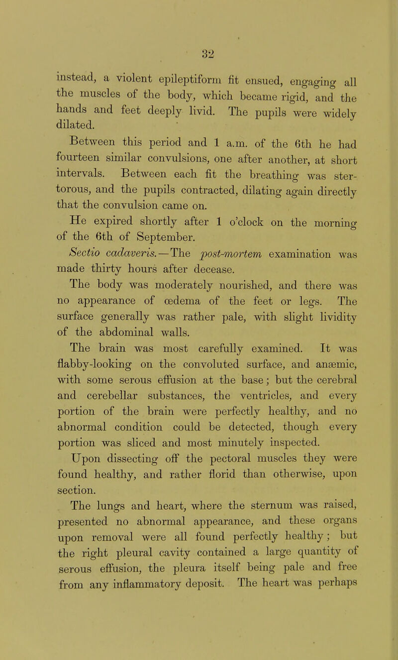 instead, a violent epileptiform fit ensued, engaging all the muscles of the body, which became rigid, and the hands and feet deeply livid. The pupils were widely dilated. Between this period and 1 a.m. of the 6th he had fourteen similar convulsions, one after another, at short intervals. Between each fit the breathing was ster- torous, and the pupils contracted, dilating again directly that the convulsion came on. He expired shortly after 1 o'clock on the morning of the 6th of September. Sectio cadaveris.—The post-mortem examination was made thirty hours after decease. The body was moderately nourished, and there was no appearance of oedema of the feet or legs. The surface generally was rather pale, with slight lividity of the abdominal walls. The brain was most carefully examined. It was flabby-looking on the convoluted surface, and anaemic, with some serous effusion at the base; but the cerebral and cerebellar substances, the ventricles, and every portion of the brain were perfectly healthy, and no abnormal condition could be detected, though every portion was sliced and most minutely inspected. Upon dissecting off the pectoral muscles they were found healthy, and rather florid than otherwise, upon section. The lungs and heart, where the sternum was raised, presented no abnormal appearance, and these organs upon removal were all found perfectly healthy; but the right pleural cavity contained a large quantity of serous effusion, the pleura itself being pale and free from any inflammatory deposit. The heart was perhaps