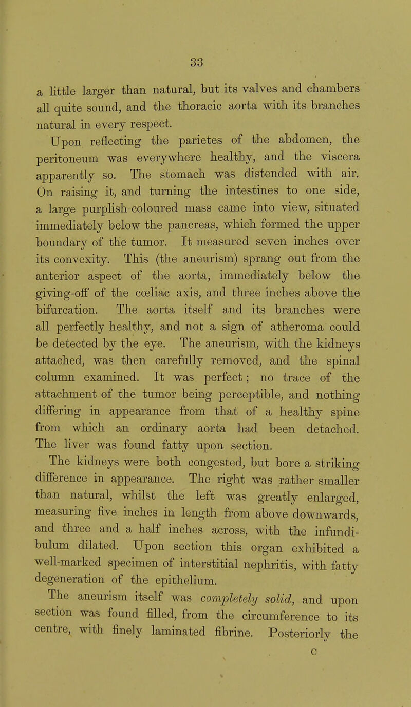 a little larger than natural, but its valves and chambers all quite sound, and the thoracic aorta with its branches natural in every respect. Upon reflecting the parietes of the abdomen, the peritoneum was everywhere healthy, and the viscera apparently so. The stomach was distended with air. On raising it, and turning the intestines to one side, a large purplish-coloured mass came into view, situated immediately below the pancreas, which formed the upper boundary of the tumor. It measured seven inches over its convexity. This (the aneurism) sprang out from the anterior aspect of the aorta, immediately below the giving-ofi of the coeliac axis, and three inches above the bifurcation. The aorta itself and its branches were all perfectly healthy, and not a sign of atheroma could be detected by the eye. The aneurism, with the kidneys attached, was then carefully removed, and the spinal column examined. It was perfect; no trace of the attachment of the tumor being perceptible, and nothing differing in appearance from that of a healthy spine from which an ordinary aorta had been detached. The liver was found fatty upon section. The kidneys were both congested, but bore a striking difference in appearance. The right was rather smaller than natural, whilst the left was greatly enlarged, measuring five inches in length from above downwards, and three and a half inches across, with the infundi- bulum dilated. Upon section this organ exhibited a well-marked specimen of interstitial nephritis, with fatty degeneration of the epithelium. The aneurism itself was completely solid, and upon section was found filled, from the circumference to its centre, with finely laminated fibrine. Posteriorly the c %