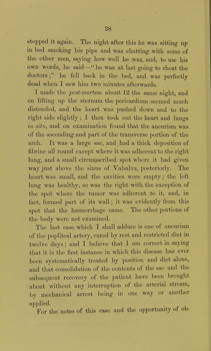 stopped it again. The night after this he was sitting up in bed smoking his pipe and was chatting with some of the other men, saying how well he was, and, to use his own words, he said— he was at last going to cheat the doctors; he fell back in the bed, and was perfectly dead when I saw him two minutes afterwards. I made the post-mortem about 12 the same night, and on lifting up the sternum the pericardium seemed much distended, and the heart was pushed down and to the right side slightly; I then took out the heart and lungs in situ, and on examination found that the aneurism was of the ascending and part of the transverse portion of the arch. It was a large sac, and had a thick deposition of fibrine all round except where it was adherent to the right lung, and a small circumscribed spot where it had given way just above the sinus of Valsalva, posteriorly. The heart was small, and the cavities were empty; the left lung was healthy, so was the right with the exception of the spot where the tumor was adherent to it, and, in fact, formed part of its wall; it was evidently from this spot that the haemorrhage came. The other portions of the body were not examined. The last case which I shall adduce is one of aneurism of the popliteal artery, cured by rest and restricted diet in twelve days; and I believe that I am correct in saying that it is the first instance in which this disease has ever been systematically treated by position and diet alone, and that consolidation of the contents of the sac and the subsequent recovery of the patient have been brought about without any interruption of the arterial stream, by mechanical arrest being in one way or another applied. For the notes of this case and the opportunity of ob-