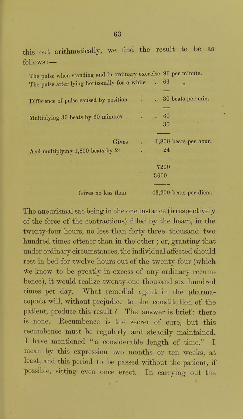 this out arithmetically, we find the result to be as follows:— The pulse when standing and in ordinary exercise 96 per minute. The pulse after lying horizonally for a while . 66 „ Difference of pulse caused by position . . 30 beats per min. Multiplying 30 beats by 60 minutes . . 60 30 Gives . 1,800 beats per hour. And multiplying 1,800 beats by 24 . 24 7200 3600 Grives no less than 43,200 beats per diem. The aneurismal sac being in the one instance (irrespectively of the force of the contractions) filled by the heart, in the twenty-four hours, no less than forty three thousand two hundred times oftener than in the other ; or, granting that under ordinary circumstances, the individual afiected should rest in bed for twelve hours out of the twenty-four (which vVe know to be greatly in excess of any ordinary recum- bence), it would realize twenty-one thousand six hundred times per day. What remedial agent in the pharma- copoeia will, without prejudice to the constitution of the patient, produce this result ? The answer is brief: there is none. Eecumbence is the secret of cure, but this recumbence must be regularly and steadily maintained. I have mentioned a considerable length of time. I mean by this expression two months or ten weeks, at least, and this period to be passed without the patient, if possible, sitting even once erect. In carrying out the