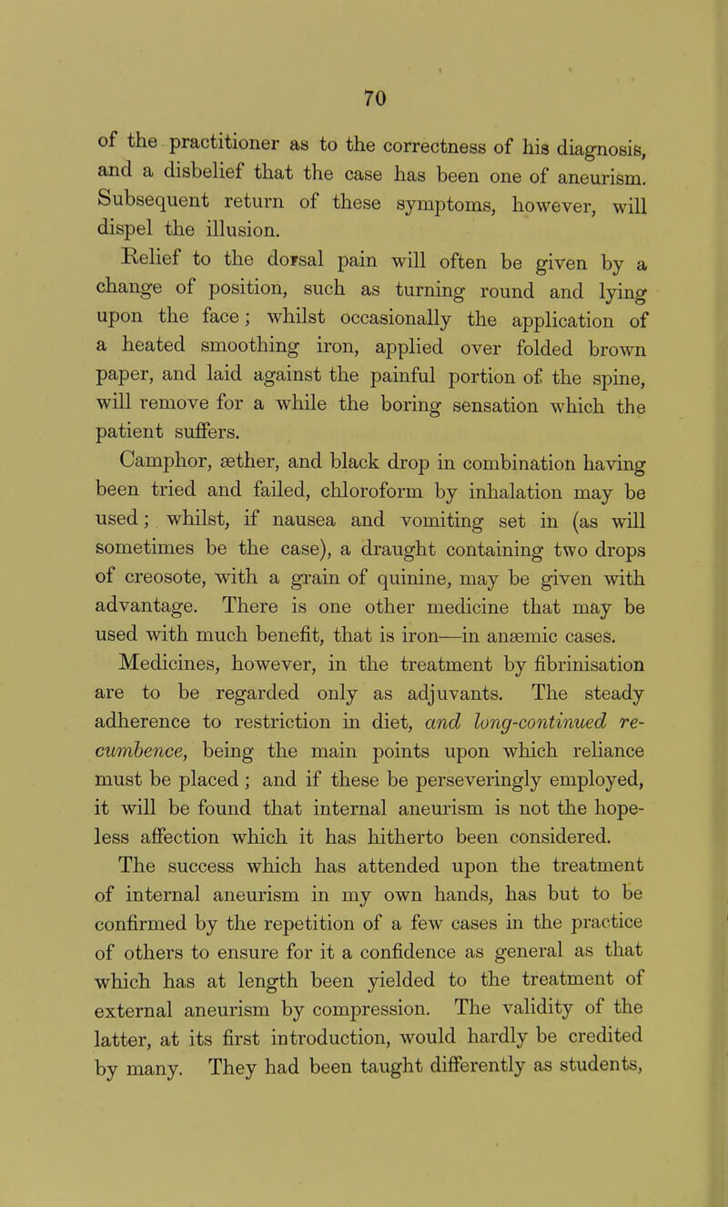 of the practitioner as to the correctness of his diagnosis, and a disbelief that the case has been one of aneurism. Subsequent return of these symptoms, however, will dispel the illusion. Relief to the dofsal pain will often be given by a change of position, such as turning round and lying upon the face; whilst occasionally the application of a heated smoothing iron, applied over folded brown paper, and laid against the painful portion of the spine, will remove for a while the boring sensation which the patient suffers. Camphor, aether, and black drop in combination having been tried and failed, chloroform by inhalation may be used; whilst, if nausea and vomiting set in (as will sometimes be the case), a draught containing two drops of creosote, with a grain of quinine, may be given with advantage. There is one other medicine that may be used with much benefit, that is iron—in anaemic cases. Medicines, however, in the treatment by fibrinisation are to be regarded only as adjuvants. The steady adherence to restriction in diet, and long-continued re- cumbence, being the main points upon which reliance must be placed; and if these be perseveringly employed, it will be found that internal aneurism is not the hope- less affection which it has hitherto been considered. The success which has attended upon the treatment of internal aneurism in my own hands, has but to be confirmed by the repetition of a few cases in the practice of others to ensure for it a confidence as general as that which has at length been yielded to the treatment of external aneurism by compression. The validity of the latter, at its first introduction, would hardly be credited by many. They had been taught differently as students,