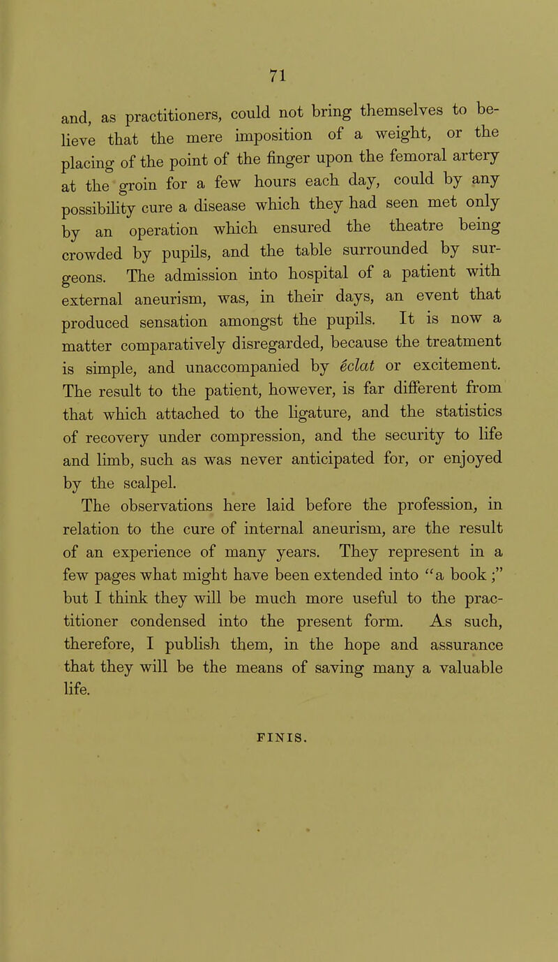 and, as practitioners, could not bring themselves to be- lieve that the mere imposition of a weight, or the placing of the point of the finger upon the femoral artery at the groin for a few hours each day, could by any possibihty cure a disease which they had seen met only by an operation which ensured the theatre being crowded by pupils, and the table surrounded by sur- geons. The admission into hospital of a patient with external aneurism, was, in their days, an event that produced sensation amongst the pupils. It is now a matter comparatively disregarded, because the treatment is simple, and unaccompanied by eclat or excitement. The result to the patient, however, is far different from that which attached to the hgature, and the statistics of recovery under compression, and the security to life and limb, such as was never anticipated for, or enjoyed by the scalpel. The observations here laid before the profession, in relation to the cure of internal aneurism, are the result of an experience of many years. They represent in a few pages what might have been extended into a book but I think they will be much more useful to the prac- titioner condensed into the present form. As such, therefore, I publish them, in the hope and assurance that they will be the means of saving many a valuable life. FINIS.