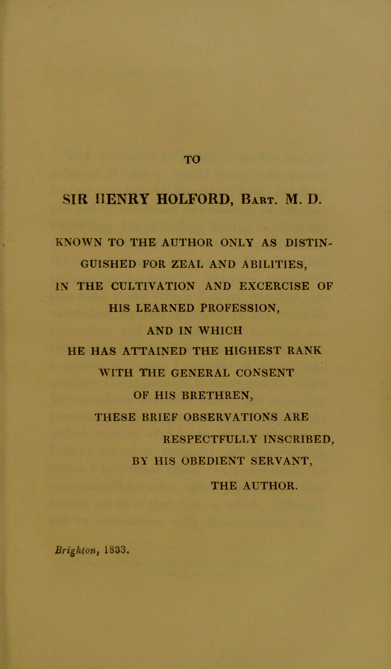 TO SIR HENRY HOLFORD, Bart. M. D. KNOWN TO THE AUTHOR ONLY AS DISTIN- GUISHED FOR ZEAL AND ABILITIES, IN THE CULTIVATION AND EXCERCISE OF HIS LEARNED PROFESSION, AND IN WHICH HE HAS ATTAINED THE HIGHEST RANK WITH THE GENERAL CONSENT OF HIS BRETHREN, THESE BRIEF OBSERVATIONS ARE RESPECTFULLY INSCRIBED, BY HIS OBEDIENT SERVANT, THE AUTHOR. Brighton, 1833.