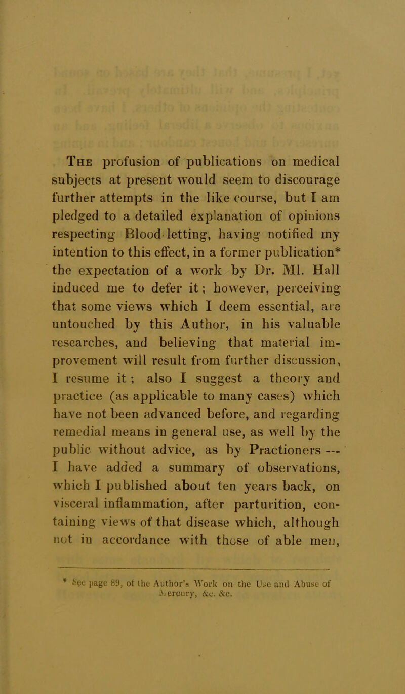 The profusion of publications on medical subjects at present would seem to discourage further attempts in the like course, but I am pledged to a detailed explanation of opinions respecting Blood letting, having notified my intention to this effect, in a former publication* the expectation of a work by Br. Ml. Hall induced me to defer it; however, perceiving that some views which I deem essential, are untouched by this Author, in his valuable researches, and believing that material im- provement will result from further discussion, I resume it ; also I suggest a theory and practice (as applicable to many cases) which have not been advanced before, and regarding remedial means in general use, as well by the public without advice, as by Practioners — I have added a summary of observations, which I published about ten years back, on visceral inflammation, after parturition, con- taining views of that disease which, although not in accordance with those of able men, * fcec page 89, ot the Author’s Work on the Use and Abuse of Aercury, 6ic. Sec.