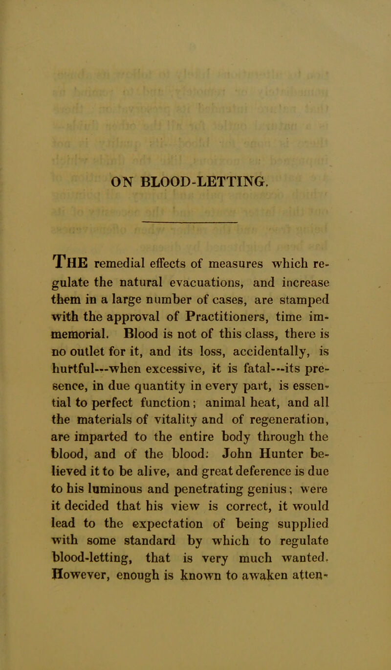 ON BLOOD-LETTING. The remedial effects of measures which re- gulate the natural evacuations, and increase them in a large number of cases, are stamped with the approval of Practitioners, time im- memorial. Blood is not of this class, there is no outlet for it, and its loss, accidentally, is hurtful—when excessive, irt is fatal--its pre- sence, in due quantity in every part, is essen- tial to perfect function; animal heat, and all the materials of vitality and of regeneration, are imparted to the entire body through the blood, and of the blood; John Hunter be- lieved it to be alive, and great deference is due to his luminous and penetrating genius; were it decided that his view is correct, it would lead to the expectation of being supplied with some standard by which to regulate blood-letting, that is very much wanted. However, enough is known to awaken atteu-